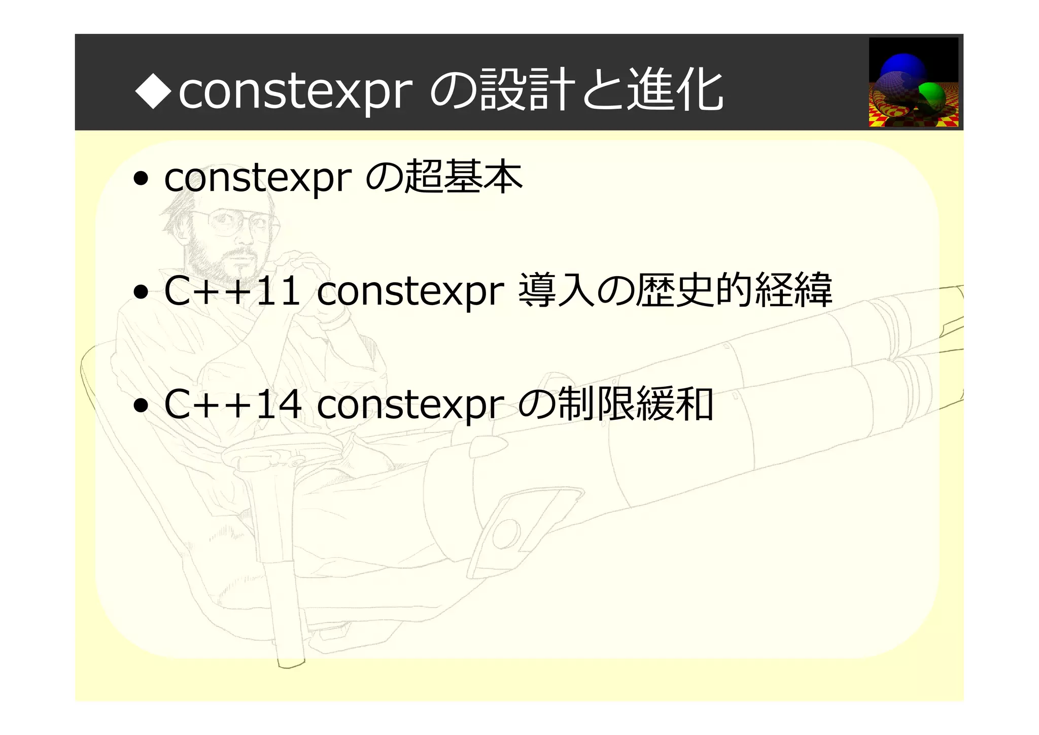 ◆constexpr の設計と進化
• constexpr の超基本
• C++11 constexpr 導入の歴史的経緯
• C++14 constexpr の制限緩和
 