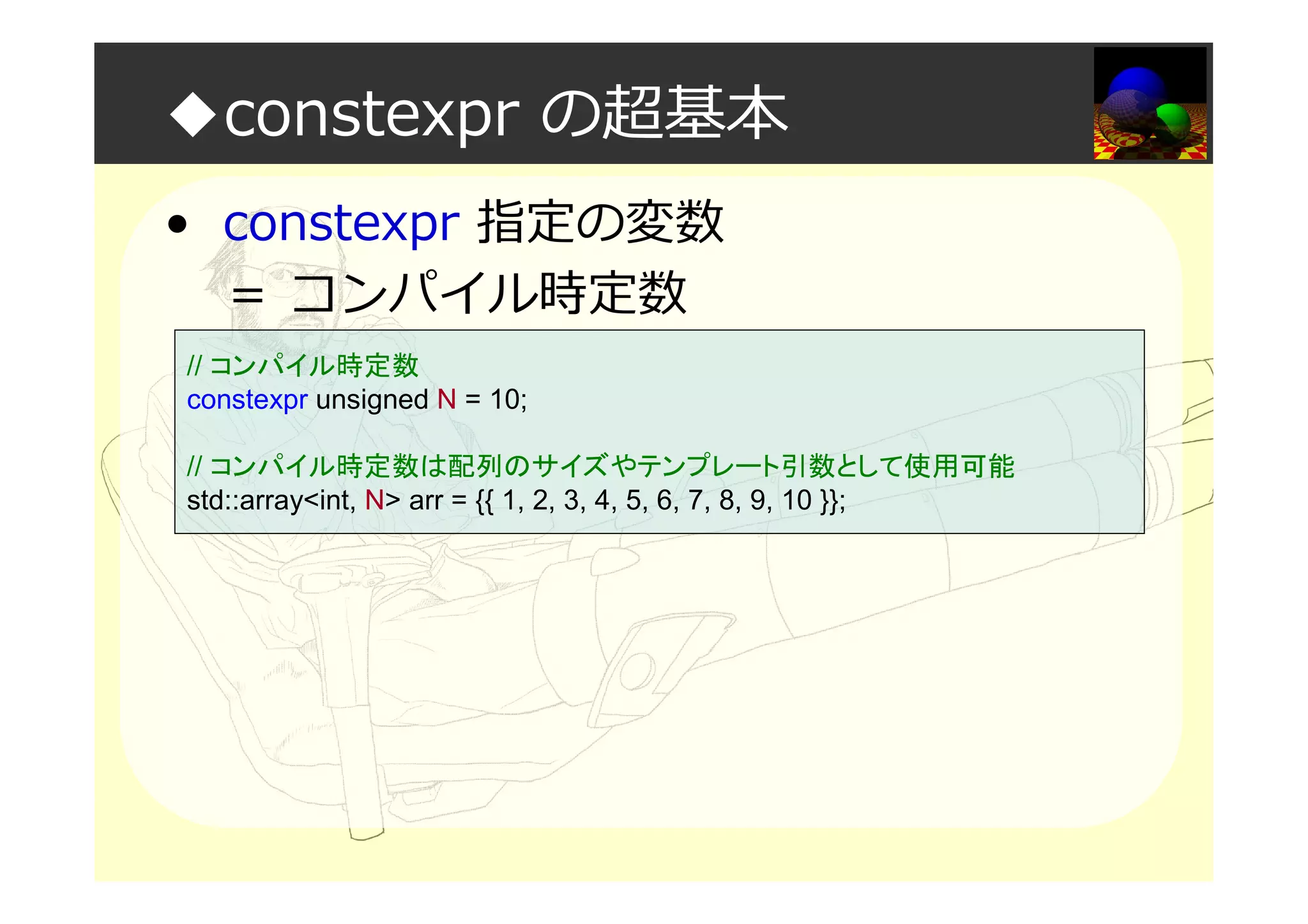 ◆constexpr の超基本
• constexpr 指定の変数
＝ コンパイル時定数
// コンパイル時定数
constexpr unsigned N = 10;
// コンパイル時定数は配列のサイズやテンプレート引数として使用可能
std::array<int, N> arr = {{ 1, 2, 3, 4, 5, 6, 7, 8, 9, 10 }};
 