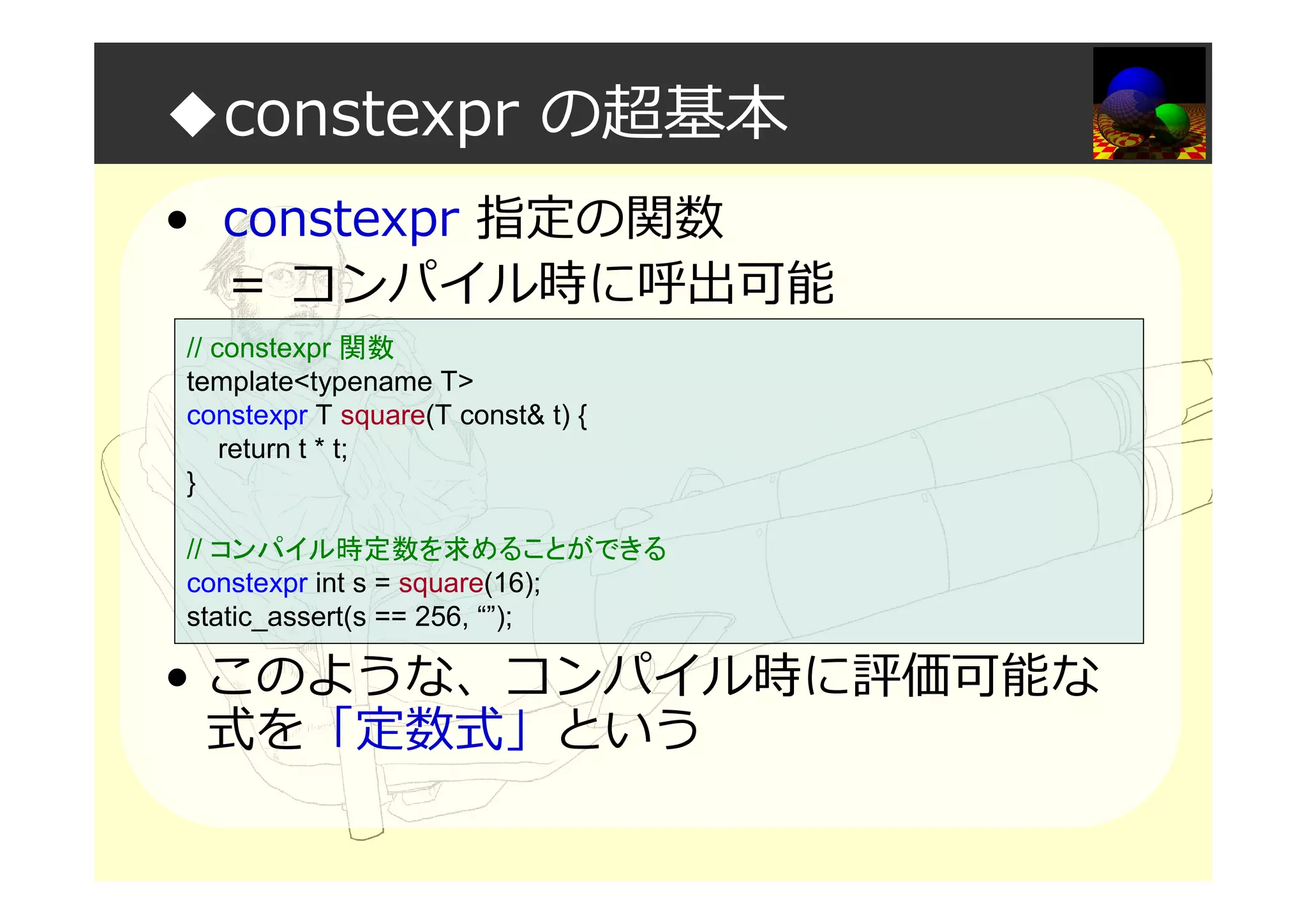 ◆constexpr の超基本
• constexpr 指定の関数
＝ コンパイル時に呼出可能
• このような、コンパイル時に評価可能な
式を「定数式」という
// constexpr 関数
template<typename T>
constexpr T square(T const& t) {
return t * t;
}
// コンパイル時定数を求めることができる
constexpr int s = square(16);
static_assert(s == 256, “”);
 