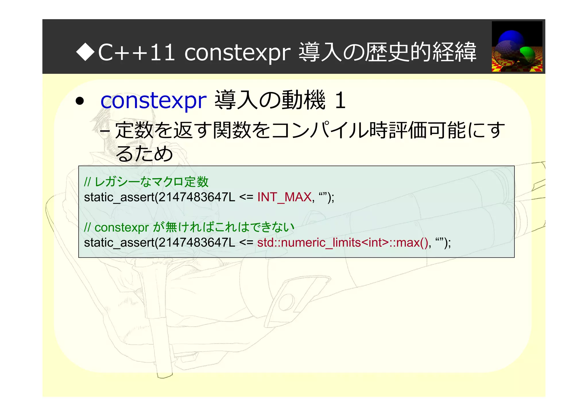 ◆C++11 constexpr 導入の歴史的経緯
• constexpr 導入の動機 1
– 定数を返す関数をコンパイル時評価可能にす
るため
// レガシーなマクロ定数
static_assert(2147483647L <= INT_MAX, “”);
// constexpr が無ければこれはできない
static_assert(2147483647L <= std::numeric_limits<int>::max(), “”);
 