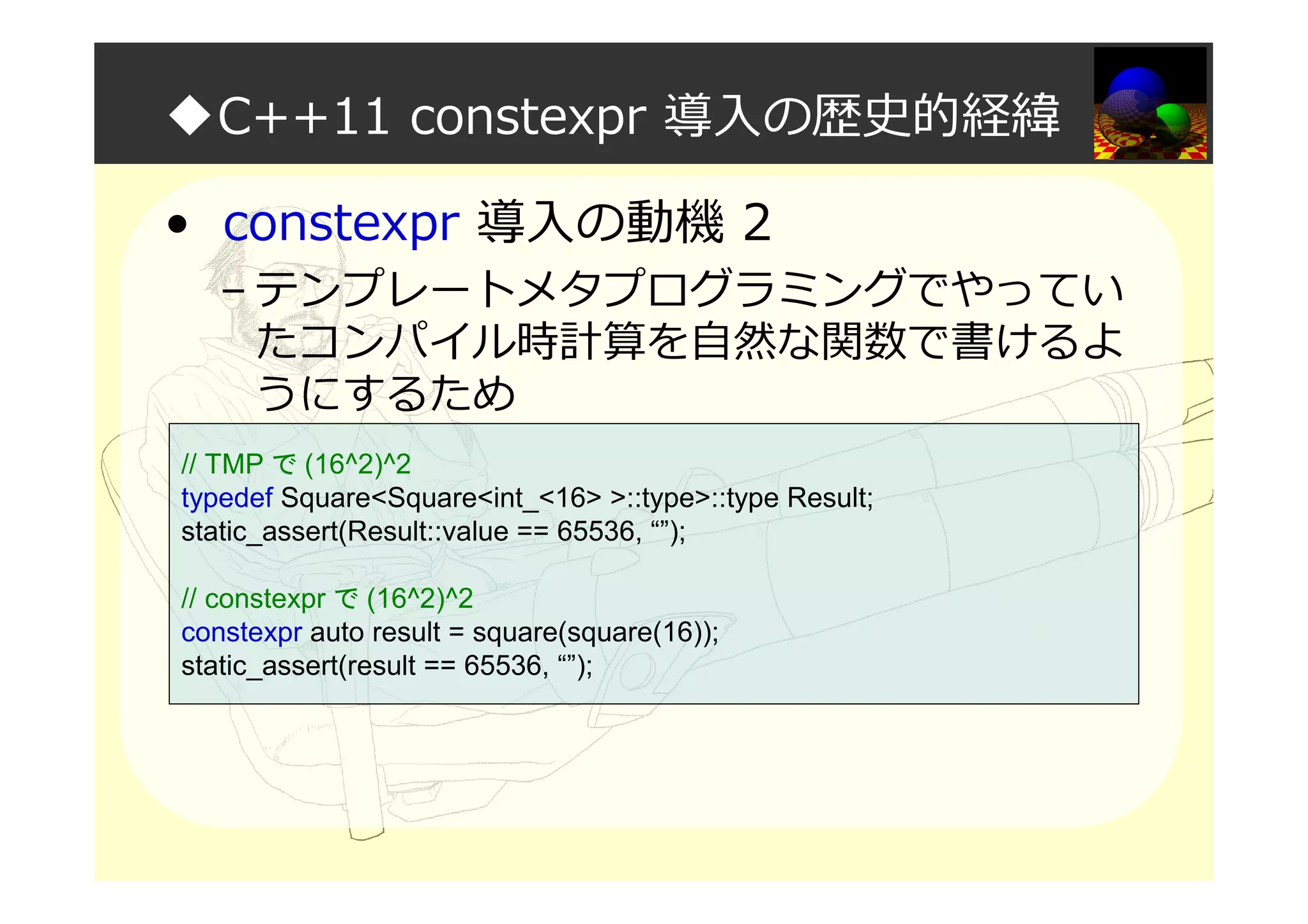 ◆C++11 constexpr 導入の歴史的経緯
• constexpr 導入の動機 2
– テンプレートメタプログラミングでやってい
たコンパイル時計算を自然な関数で書けるよ
うにするため
// TMP で (16^2)^2
typedef Square<Square<int_<16> >::type>::type Result;
static_assert(Result::value == 65536, “”);
// constexpr で (16^2)^2
constexpr auto result = square(square(16));
static_assert(result == 65536, “”);
 