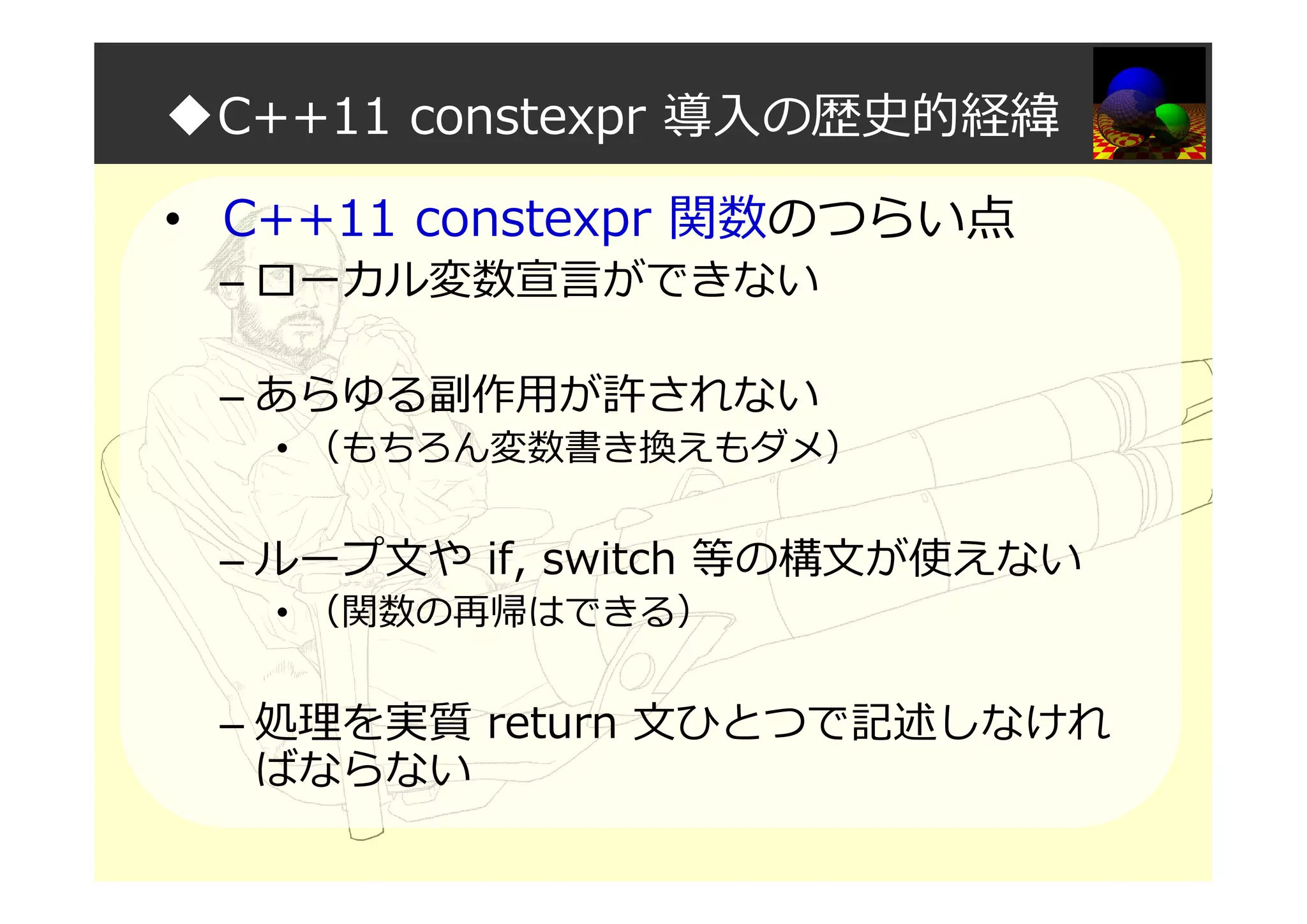◆C++11 constexpr 導入の歴史的経緯
• C++11 constexpr 関数のつらい点
– ローカル変数宣言ができない
– あらゆる副作用が許されない
• （もちろん変数書き換えもダメ）
– ループ文や if, switch 等の構文が使えない
• （関数の再帰はできる）
– 処理を実質 return 文ひとつで記述しなけれ
ばならない
 