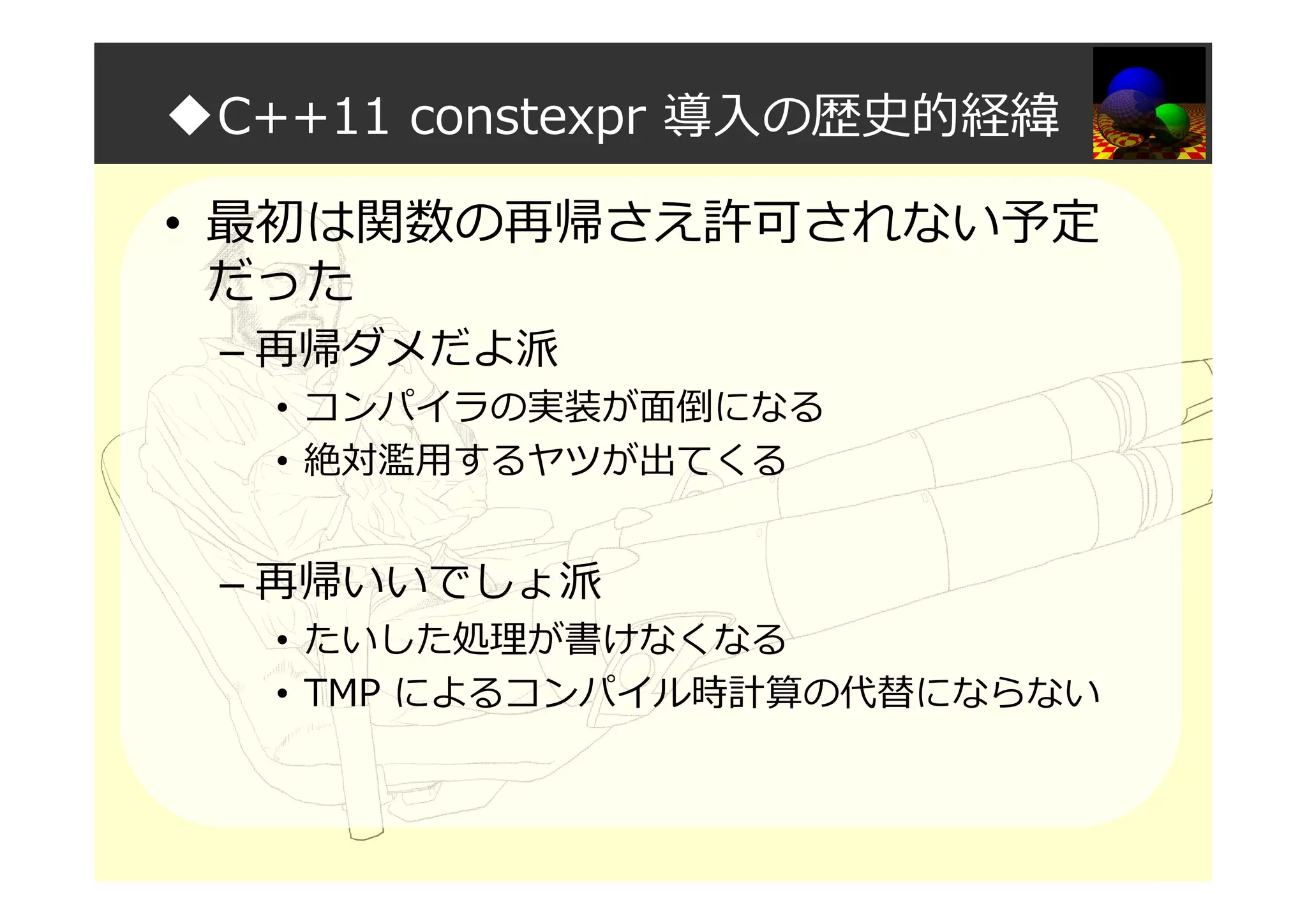 ◆C++11 constexpr 導入の歴史的経緯
• 最初は関数の再帰さえ許可されない予定
だった
– 再帰ダメだよ派
• コンパイラの実装が面倒になる
• 絶対濫用するヤツが出てくる
– 再帰いいでしょ派
• たいした処理が書けなくなる
• TMP によるコンパイル時計算の代替にならない
 
