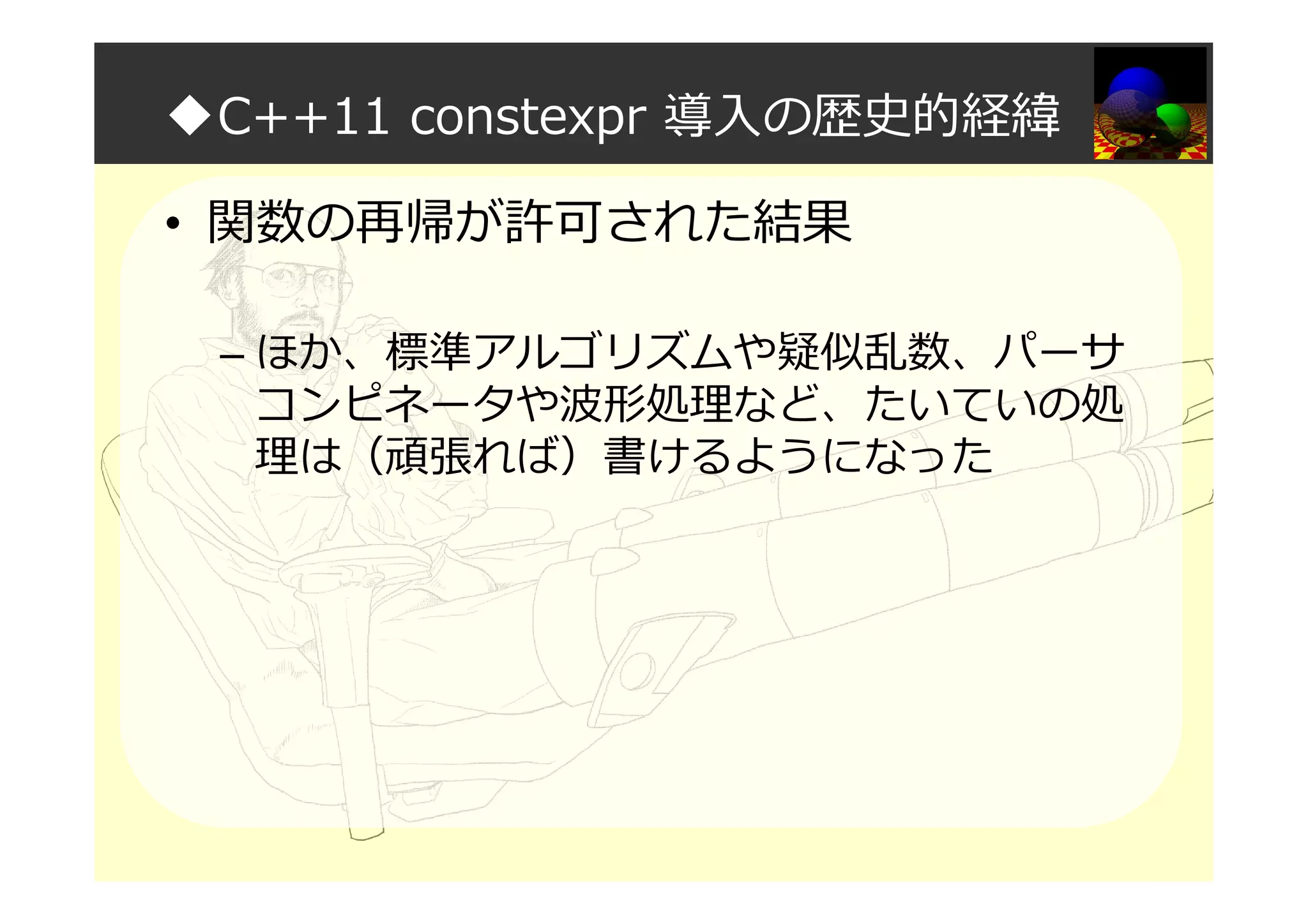 ◆C++11 constexpr 導入の歴史的経緯
• 関数の再帰が許可された結果
– ほか、標準アルゴリズムや疑似乱数、パーサ
コンピネータや波形処理など、たいていの処
理は（頑張れば）書けるようになった
 