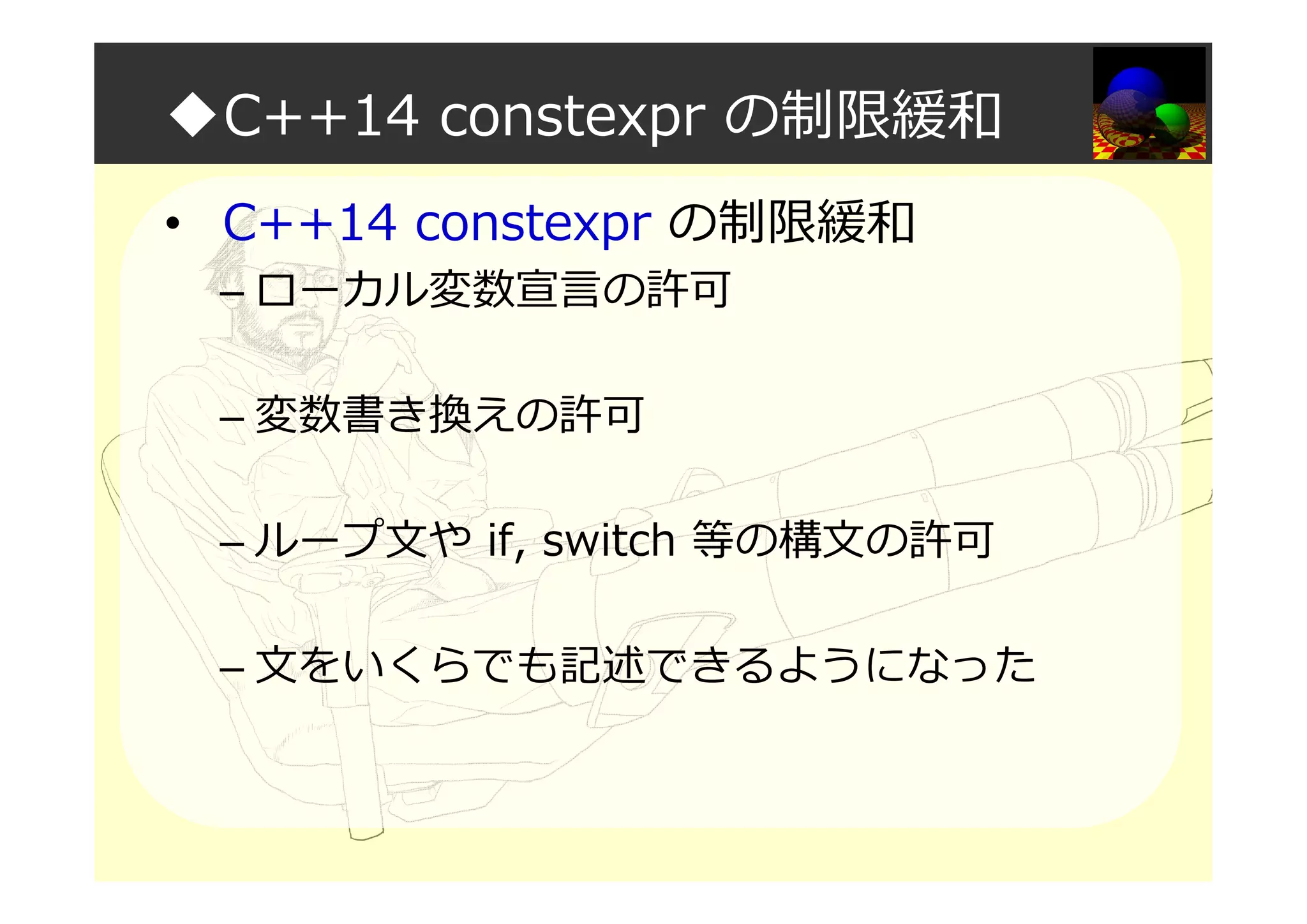 ◆C++14 constexpr の制限緩和
• C++14 constexpr の制限緩和
– ローカル変数宣言の許可
– 変数書き換えの許可
– ループ文や if, switch 等の構文の許可
– 文をいくらでも記述できるようになった
 