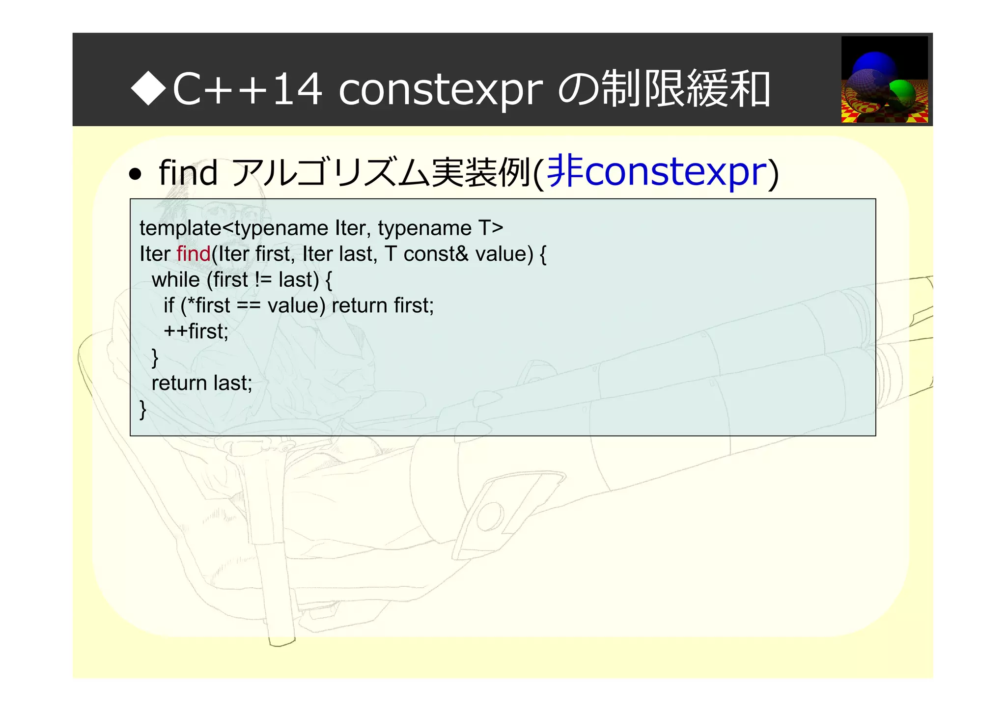 ◆C++14 constexpr の制限緩和
• find アルゴリズム実装例(非constexpr)
template<typename Iter, typename T>
Iter find(Iter first, Iter last, T const& value) {
while (first != last) {
if (*first == value) return first;
++first;
}
return last;
}
 