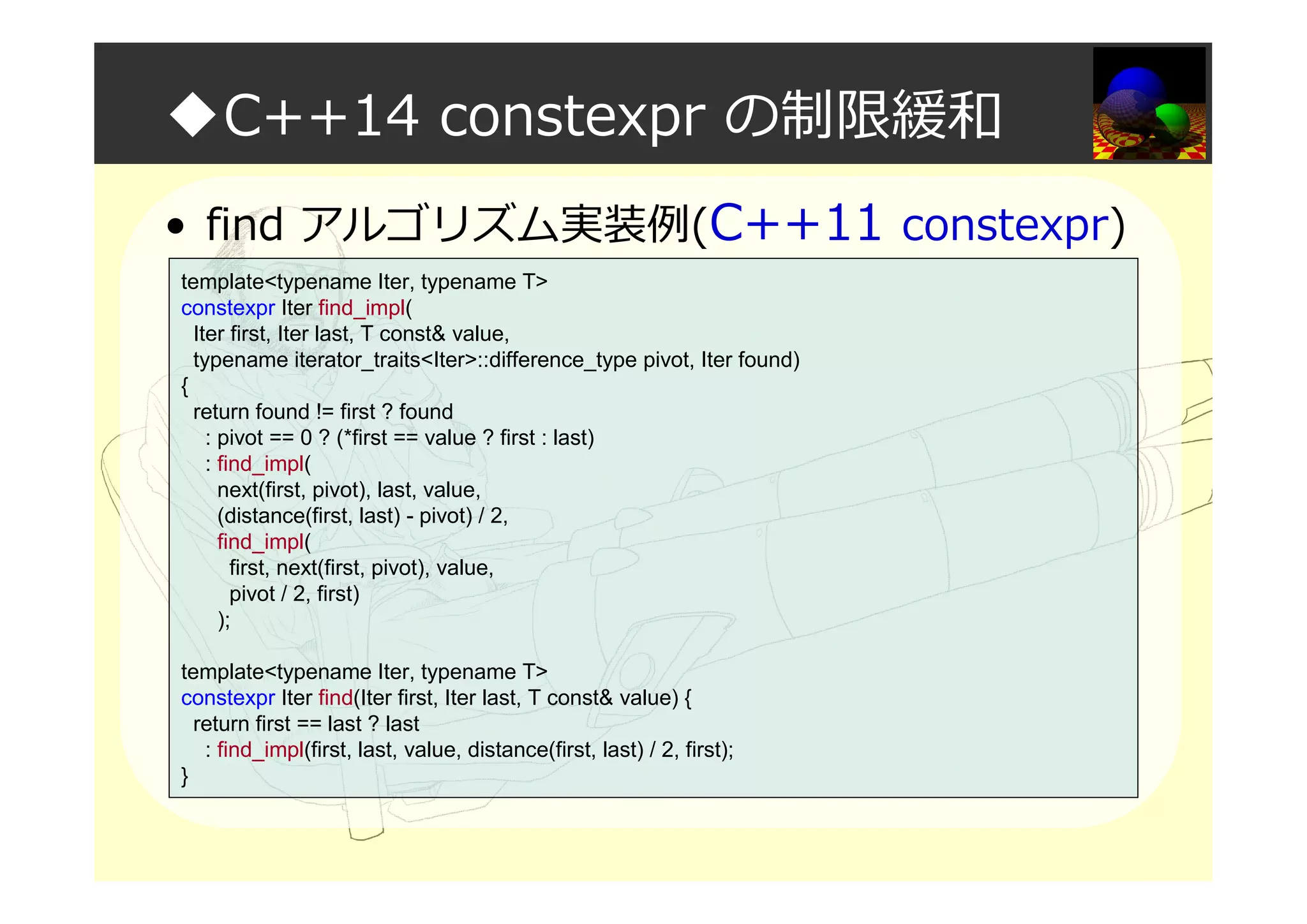◆C++14 constexpr の制限緩和
• find アルゴリズム実装例(C++11 constexpr)
template<typename Iter, typename T>
constexpr Iter find_impl(
Iter first, Iter last, T const& value,
typename iterator_traits<Iter>::difference_type pivot, Iter found)
{
return found != first ? found
: pivot == 0 ? (*first == value ? first : last)
: find_impl(
next(first, pivot), last, value,
(distance(first, last) - pivot) / 2,
find_impl(
first, next(first, pivot), value,
pivot / 2, first)
);
template<typename Iter, typename T>
constexpr Iter find(Iter first, Iter last, T const& value) {
return first == last ? last
: find_impl(first, last, value, distance(first, last) / 2, first);
}
 