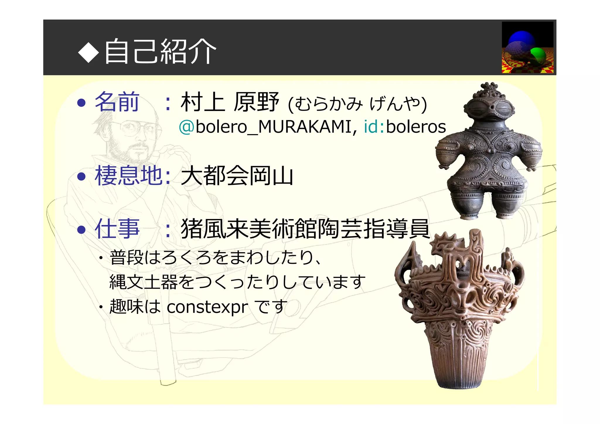 ◆自己紹介
• 名前 : 村上 原野 (むらかみ げんや)
@bolero_MURAKAMI, id:boleros
• 棲息地: 大都会岡山
• 仕事 : 猪風来美術館陶芸指導員
・普段はろくろをまわしたり、
縄文土器をつくったりしています
・趣味は constexpr です
 