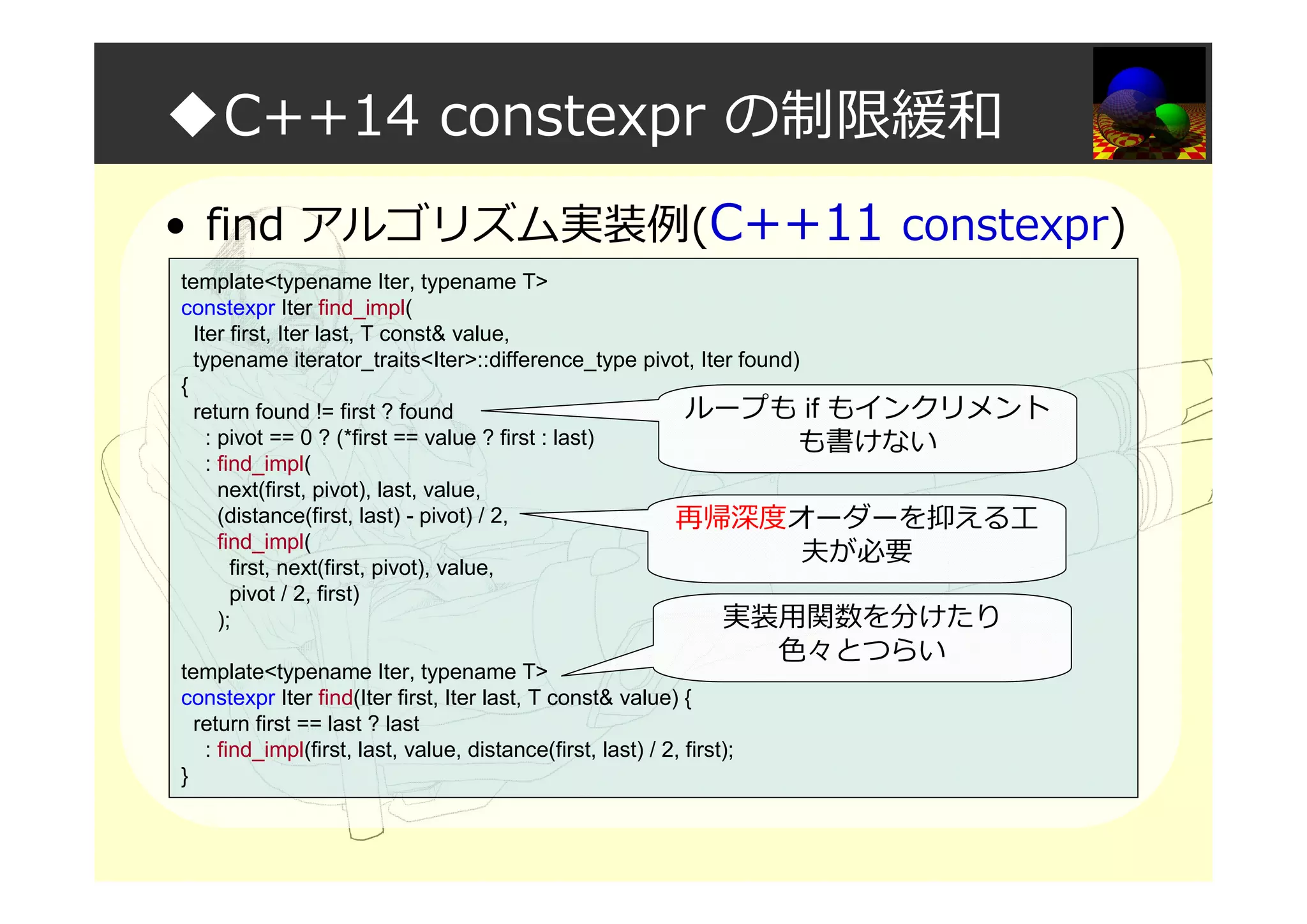 ◆C++14 constexpr の制限緩和
• find アルゴリズム実装例(C++11 constexpr)
template<typename Iter, typename T>
constexpr Iter find_impl(
Iter first, Iter last, T const& value,
typename iterator_traits<Iter>::difference_type pivot, Iter found)
{
return found != first ? found
: pivot == 0 ? (*first == value ? first : last)
: find_impl(
next(first, pivot), last, value,
(distance(first, last) - pivot) / 2,
find_impl(
first, next(first, pivot), value,
pivot / 2, first)
);
template<typename Iter, typename T>
constexpr Iter find(Iter first, Iter last, T const& value) {
return first == last ? last
: find_impl(first, last, value, distance(first, last) / 2, first);
}
再帰深度オーダーを抑える工
夫が必要
ループも if もインクリメント
も書けない
実装用関数を分けたり
色々とつらい
 