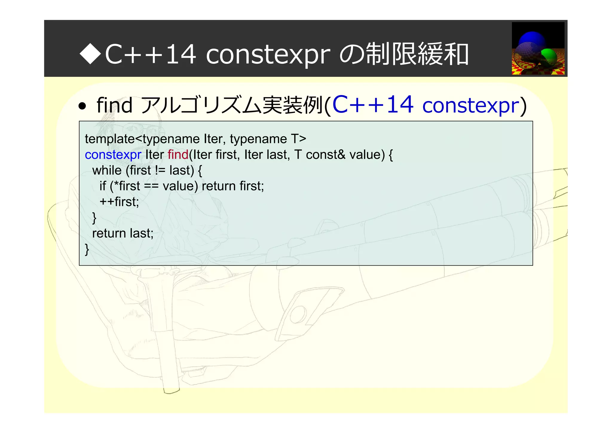 ◆C++14 constexpr の制限緩和
• find アルゴリズム実装例(C++14 constexpr)
template<typename Iter, typename T>
constexpr Iter find(Iter first, Iter last, T const& value) {
while (first != last) {
if (*first == value) return first;
++first;
}
return last;
}
 