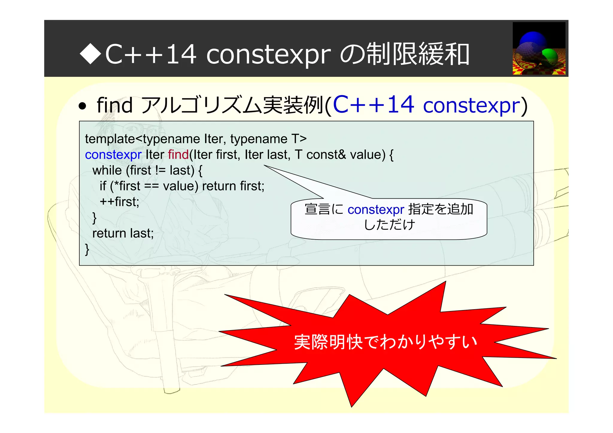 ◆C++14 constexpr の制限緩和
• find アルゴリズム実装例(C++14 constexpr)
template<typename Iter, typename T>
constexpr Iter find(Iter first, Iter last, T const& value) {
while (first != last) {
if (*first == value) return first;
++first;
}
return last;
}
宣言に constexpr 指定を追加
しただけ
実際明快でわかりやすい
 