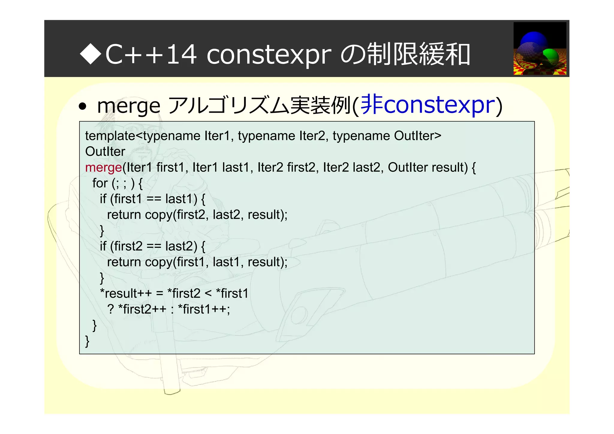 ◆C++14 constexpr の制限緩和
• merge アルゴリズム実装例(非constexpr)
template<typename Iter1, typename Iter2, typename OutIter>
OutIter
merge(Iter1 first1, Iter1 last1, Iter2 first2, Iter2 last2, OutIter result) {
for (; ; ) {
if (first1 == last1) {
return copy(first2, last2, result);
}
if (first2 == last2) {
return copy(first1, last1, result);
}
*result++ = *first2 < *first1
? *first2++ : *first1++;
}
}
 
