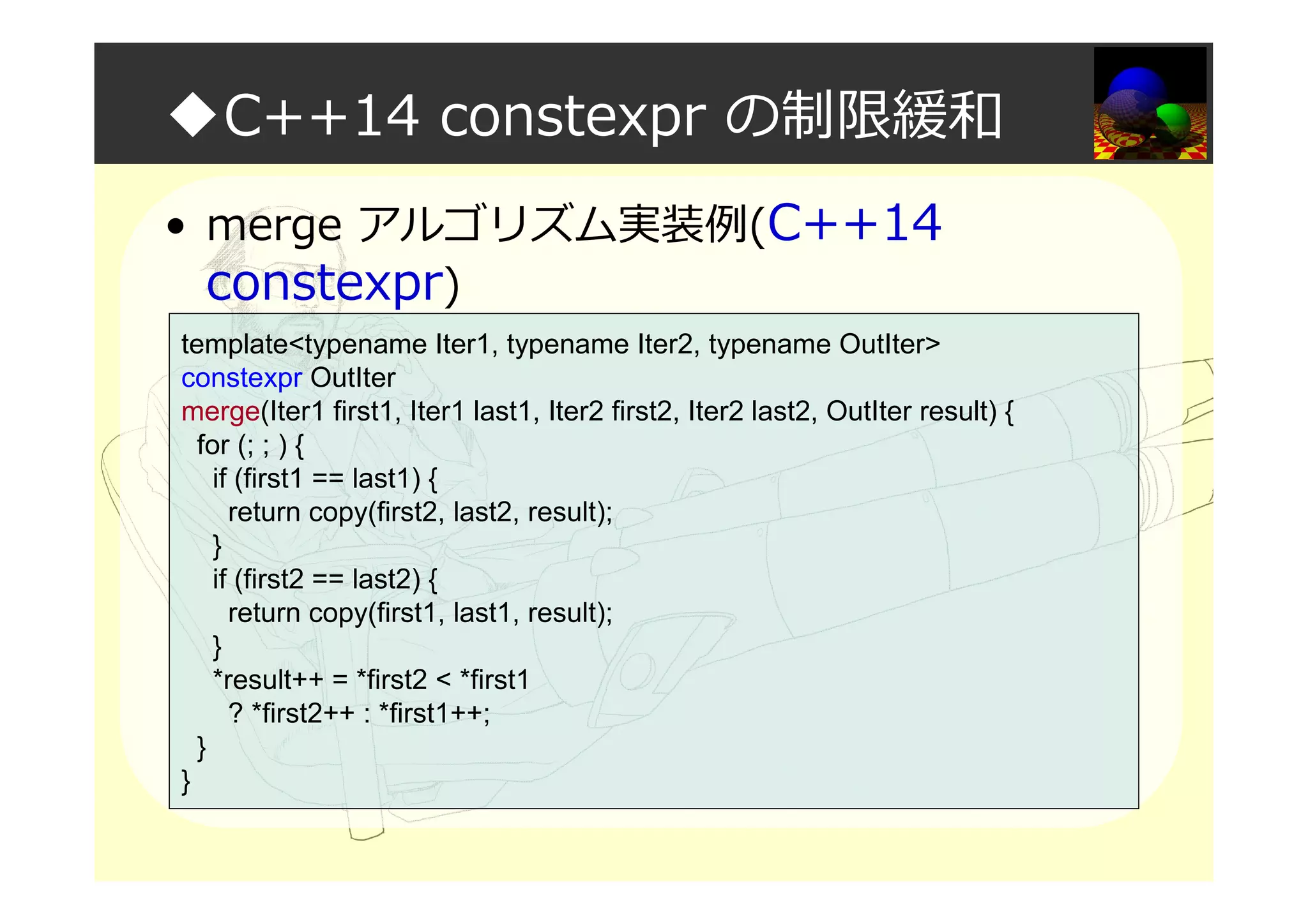 ◆C++14 constexpr の制限緩和
• merge アルゴリズム実装例(C++14
constexpr)
template<typename Iter1, typename Iter2, typename OutIter>
constexpr OutIter
merge(Iter1 first1, Iter1 last1, Iter2 first2, Iter2 last2, OutIter result) {
for (; ; ) {
if (first1 == last1) {
return copy(first2, last2, result);
}
if (first2 == last2) {
return copy(first1, last1, result);
}
*result++ = *first2 < *first1
? *first2++ : *first1++;
}
}
 