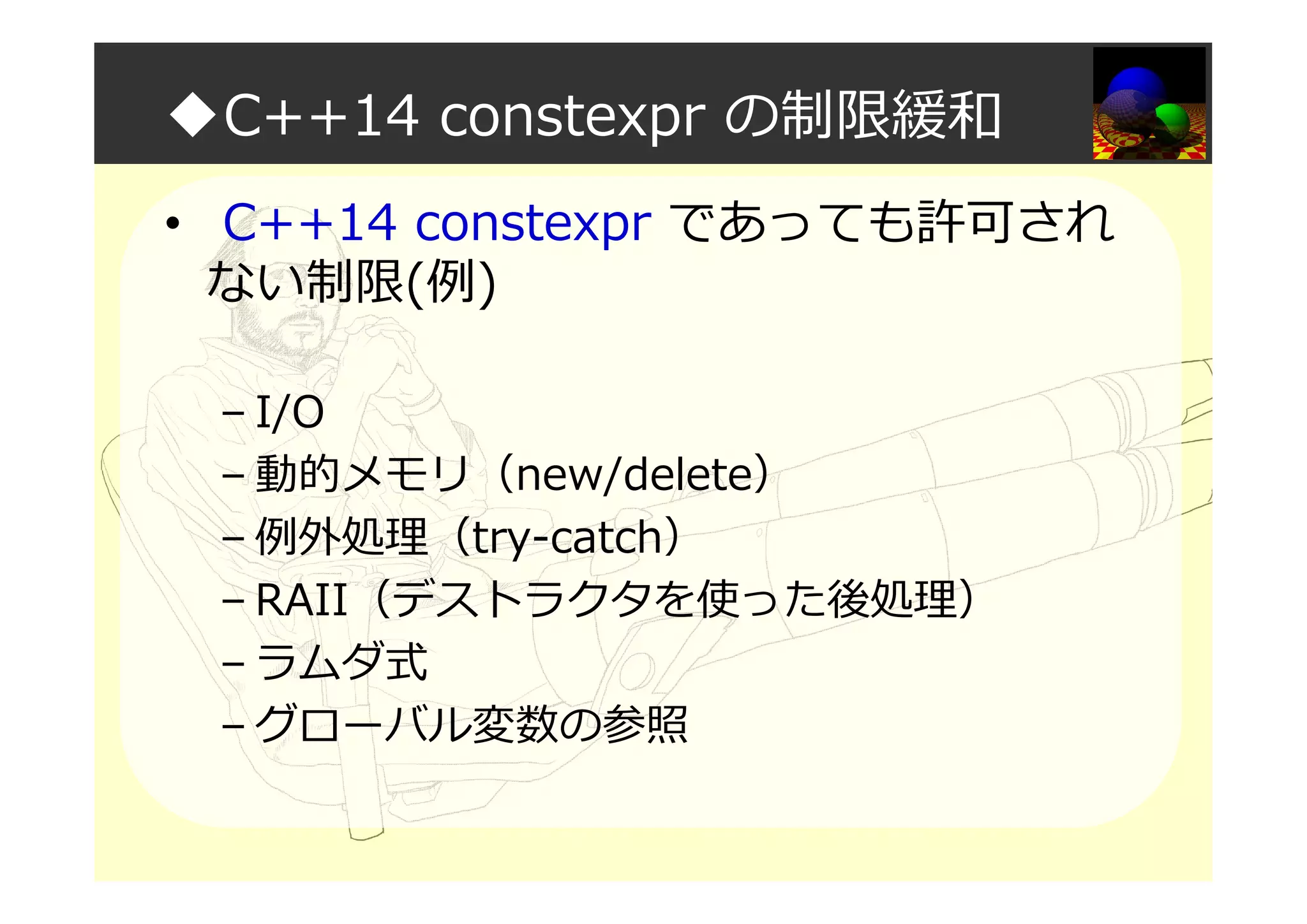◆C++14 constexpr の制限緩和
• C++14 constexpr であっても許可され
ない制限(例)
– I/O
– 動的メモリ（new/delete）
– 例外処理（try-catch）
– RAII（デストラクタを使った後処理）
– ラムダ式
– グローバル変数の参照
 