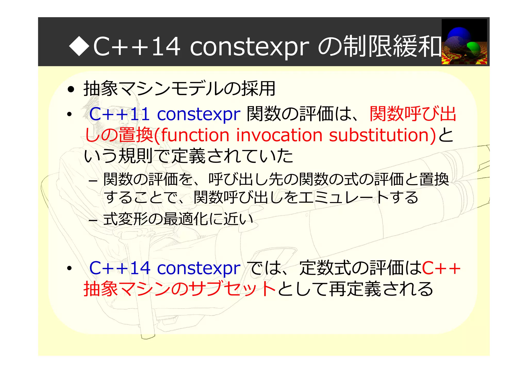 ◆C++14 constexpr の制限緩和
• 抽象マシンモデルの採用
• C++11 constexpr 関数の評価は、関数呼び出
しの置換(function invocation substitution)と
いう規則で定義されていた
– 関数の評価を、呼び出し先の関数の式の評価と置換
することで、関数呼び出しをエミュレートする
– 式変形の最適化に近い
• C++14 constexpr では、定数式の評価はC++
抽象マシンのサブセットとして再定義される
 