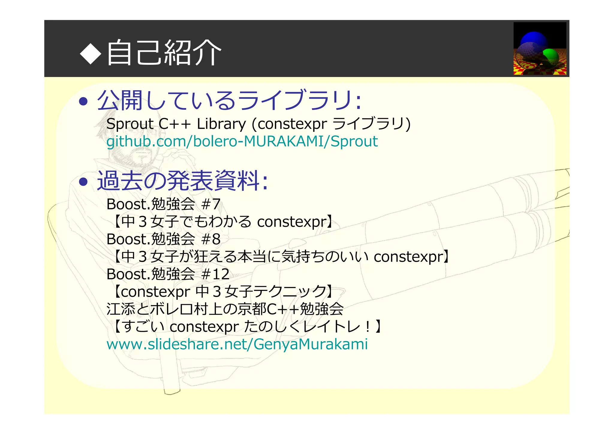 ◆自己紹介
• 公開しているライブラリ:
Sprout C++ Library (constexpr ライブラリ)
github.com/bolero-MURAKAMI/Sprout
• 過去の発表資料:
Boost.勉強会 #7
【中３⼥⼦でもわかる constexpr】
Boost.勉強会 #8
【中３⼥⼦が狂える本当に気持ちのいい constexpr】
Boost.勉強会 #12
【constexpr 中３⼥⼦テクニック】
江添とボレロ村上の京都C++勉強会
【すごい constexpr たのしくレイトレ！】
www.slideshare.net/GenyaMurakami
 