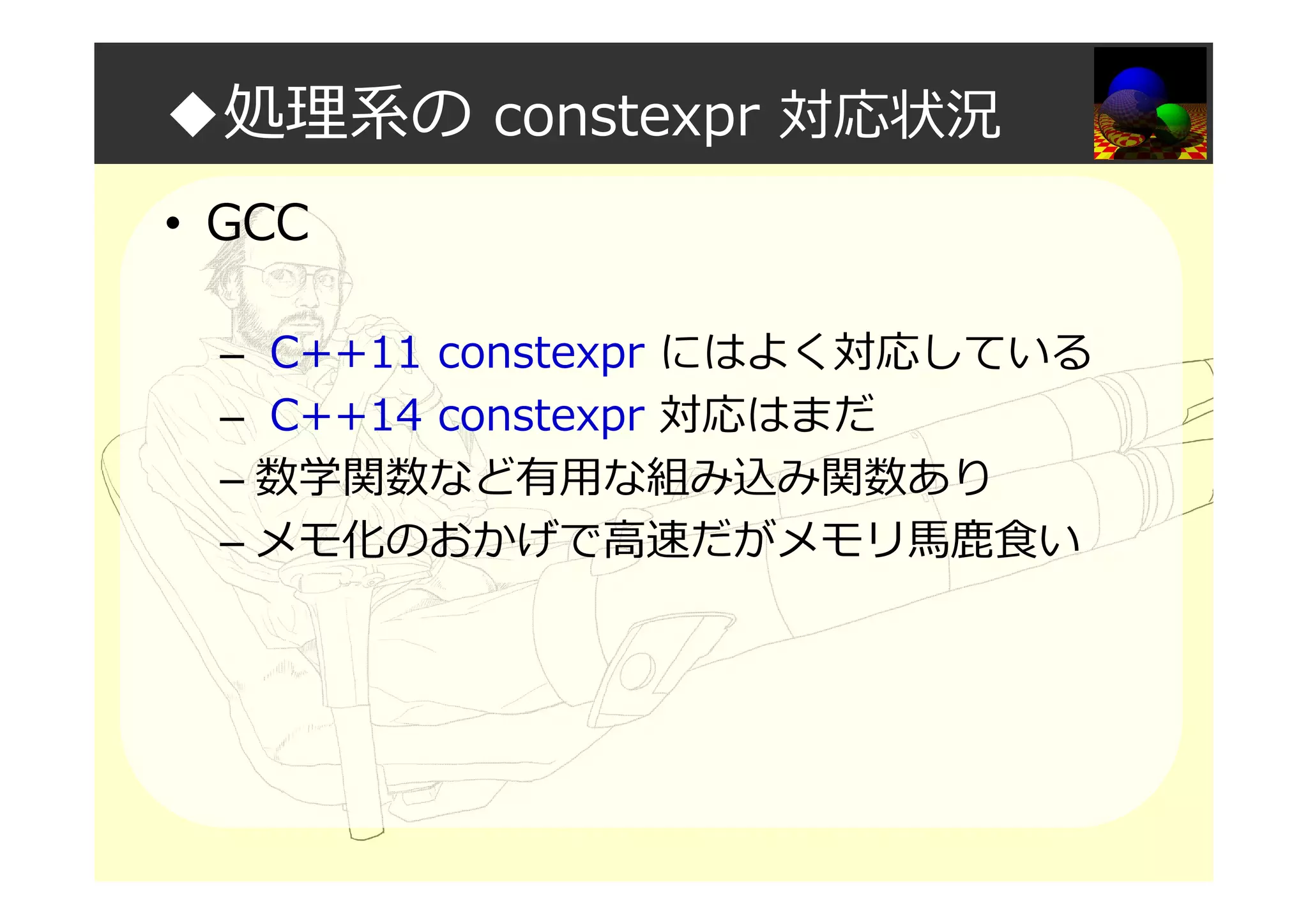 ◆処理系の constexpr 対応状況
• GCC
– C++11 constexpr にはよく対応している
– C++14 constexpr 対応はまだ
– 数学関数など有用な組み込み関数あり
– メモ化のおかげで⾼速だがメモリ⾺⿅⾷い
 