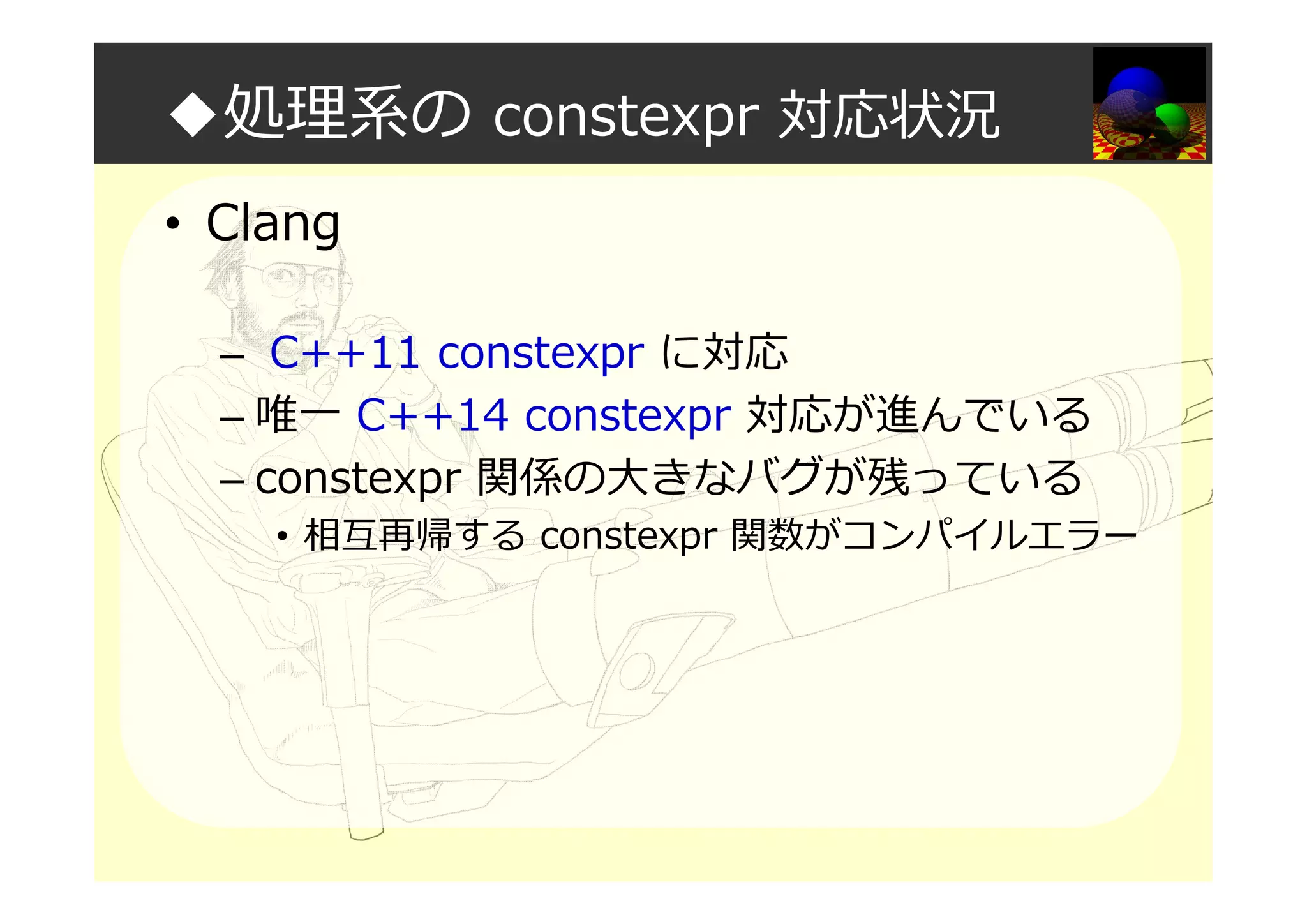 ◆処理系の constexpr 対応状況
• Clang
– C++11 constexpr に対応
– 唯一 C++14 constexpr 対応が進んでいる
– constexpr 関係の大きなバグが残っている
• 相互再帰する constexpr 関数がコンパイルエラー
 