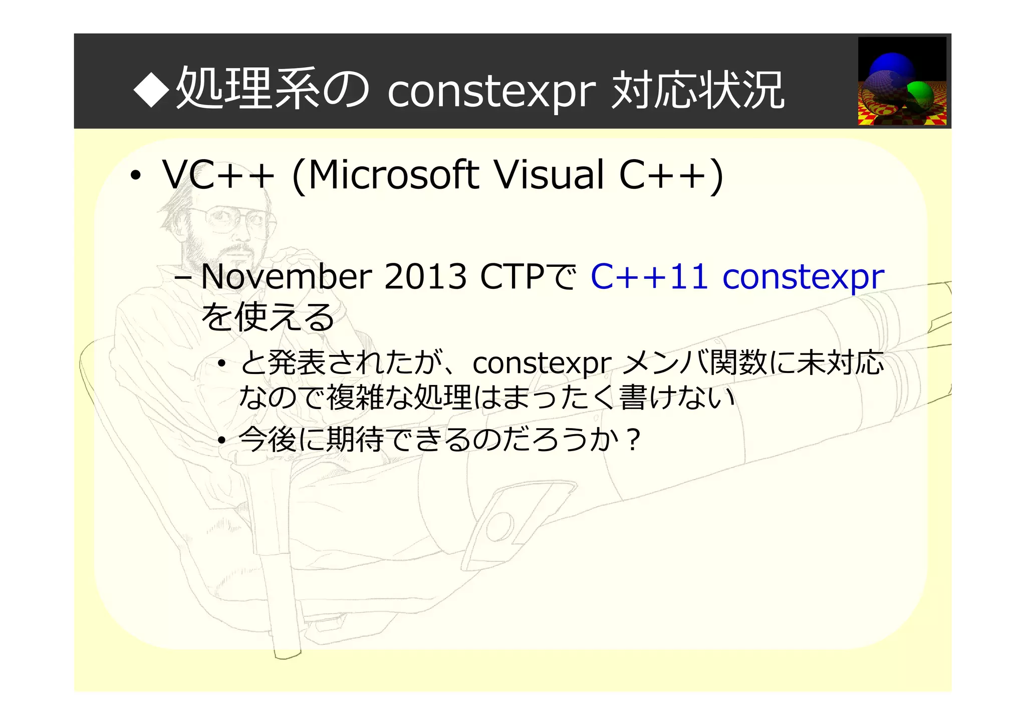 ◆処理系の constexpr 対応状況
• VC++ (Microsoft Visual C++)
– November 2013 CTPで C++11 constexpr
を使える
• と発表されたが、constexpr メンバ関数に未対応
なので複雑な処理はまったく書けない
• 今後に期待できるのだろうか？
 