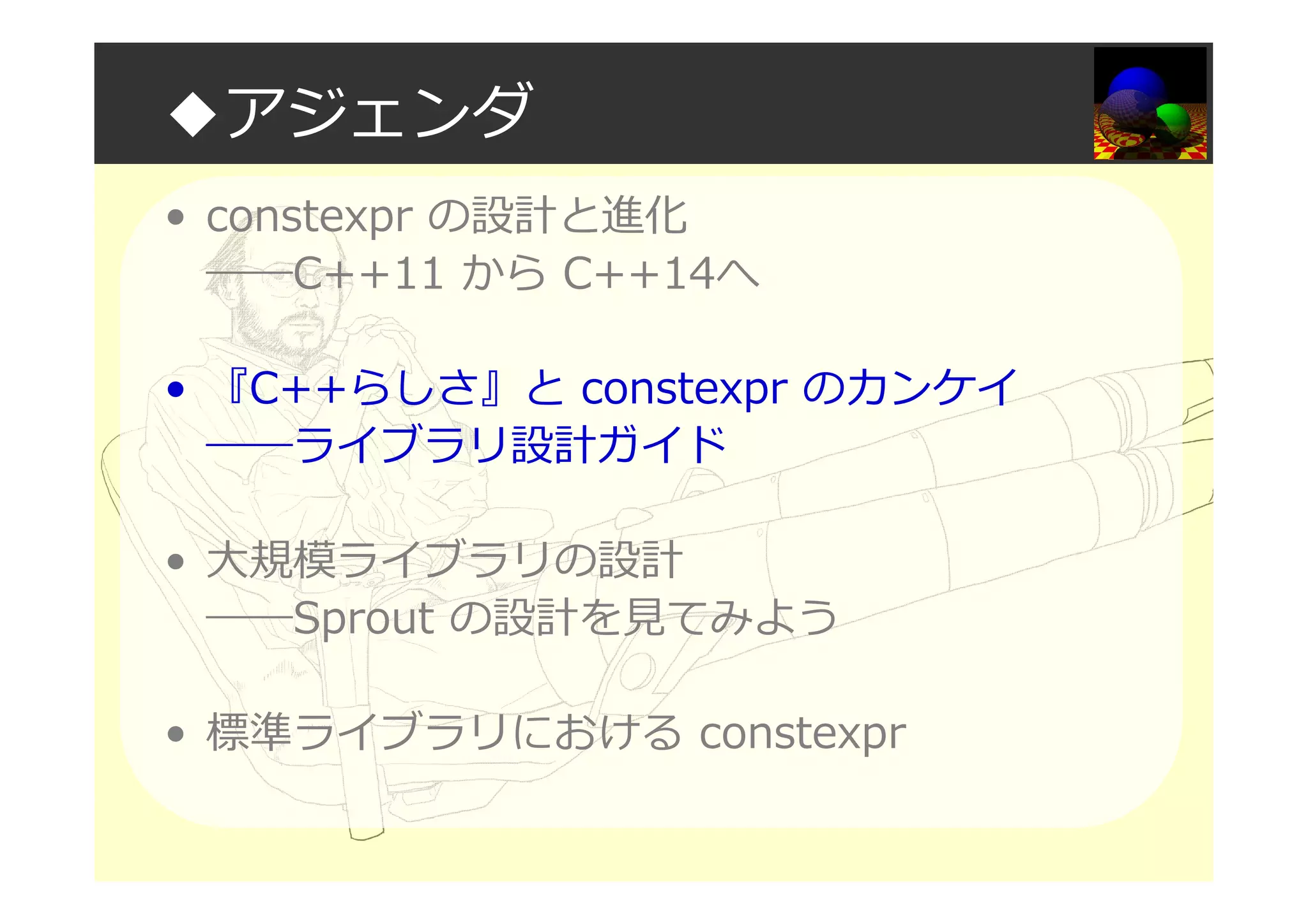 ◆アジェンダ
• constexpr の設計と進化
――C++11 から C++14へ
• 『C++らしさ』と constexpr のカンケイ
――ライブラリ設計ガイド
• 大規模ライブラリの設計
――Sprout の設計を⾒てみよう
• 標準ライブラリにおける constexpr
 