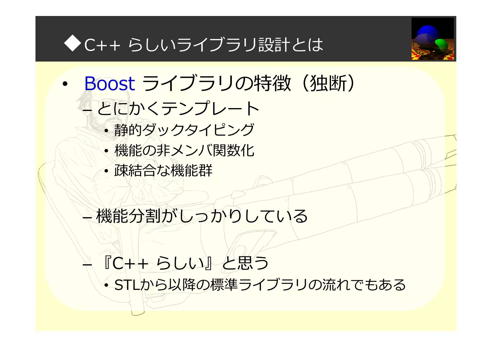 ◆C++ らしいライブラリ設計とは
• Boost ライブラリの特徴（独断）
– とにかくテンプレート
• 静的ダックタイピング
• 機能の非メンバ関数化
• 疎結合な機能群
– 機能分割がしっかりしている
– 『C++ らしい』と思う
• STLから以降の標準ライブラリの流れでもある
 