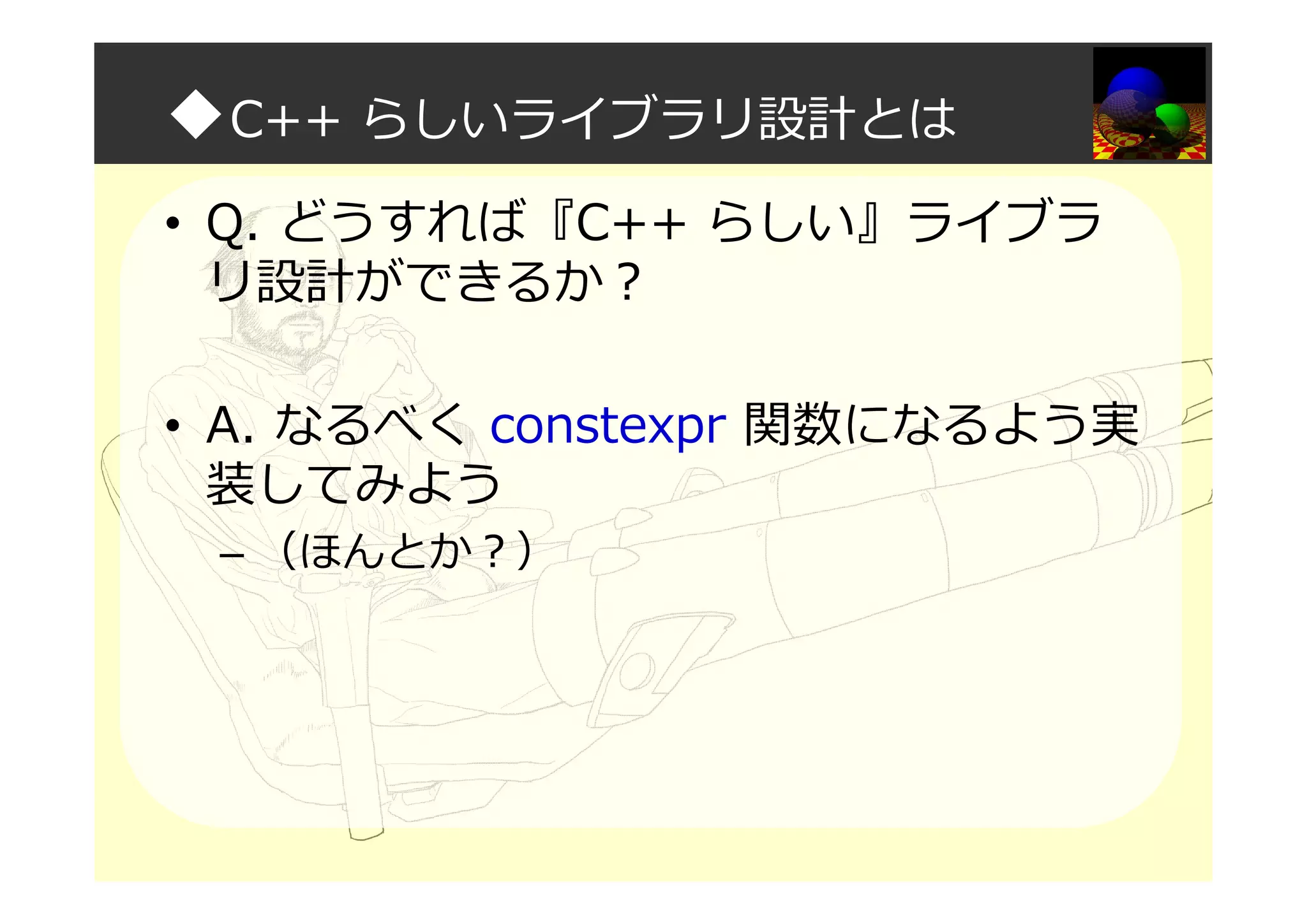 ◆C++ らしいライブラリ設計とは
• Q. どうすれば『C++ らしい』ライブラ
リ設計ができるか？
• A. なるべく constexpr 関数になるよう実
装してみよう
– （ほんとか？）
 