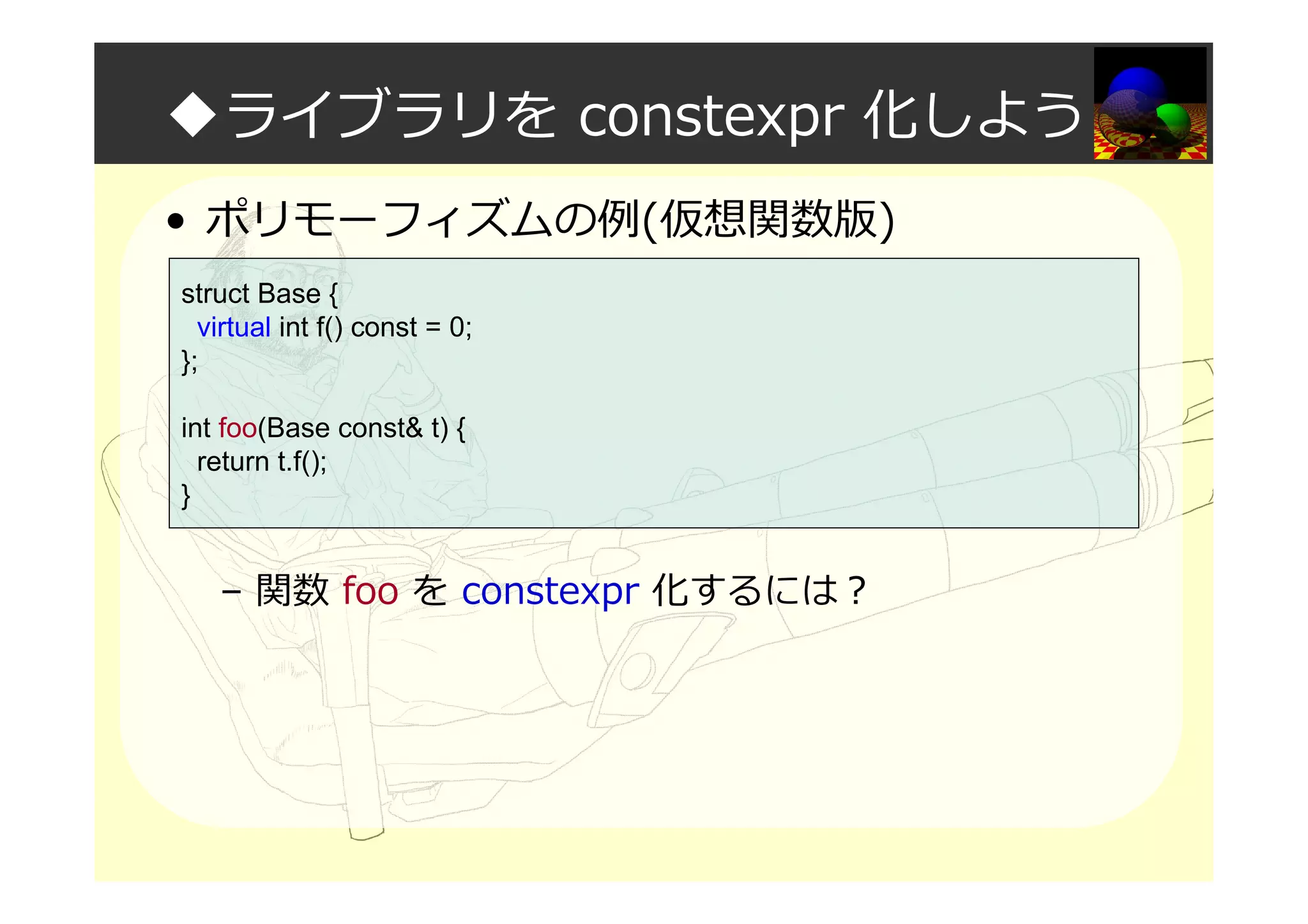 ◆ライブラリを constexpr 化しよう
• ポリモーフィズムの例(仮想関数版)
– 関数 foo を constexpr 化するには？
struct Base {
virtual int f() const = 0;
};
int foo(Base const& t) {
return t.f();
}
 