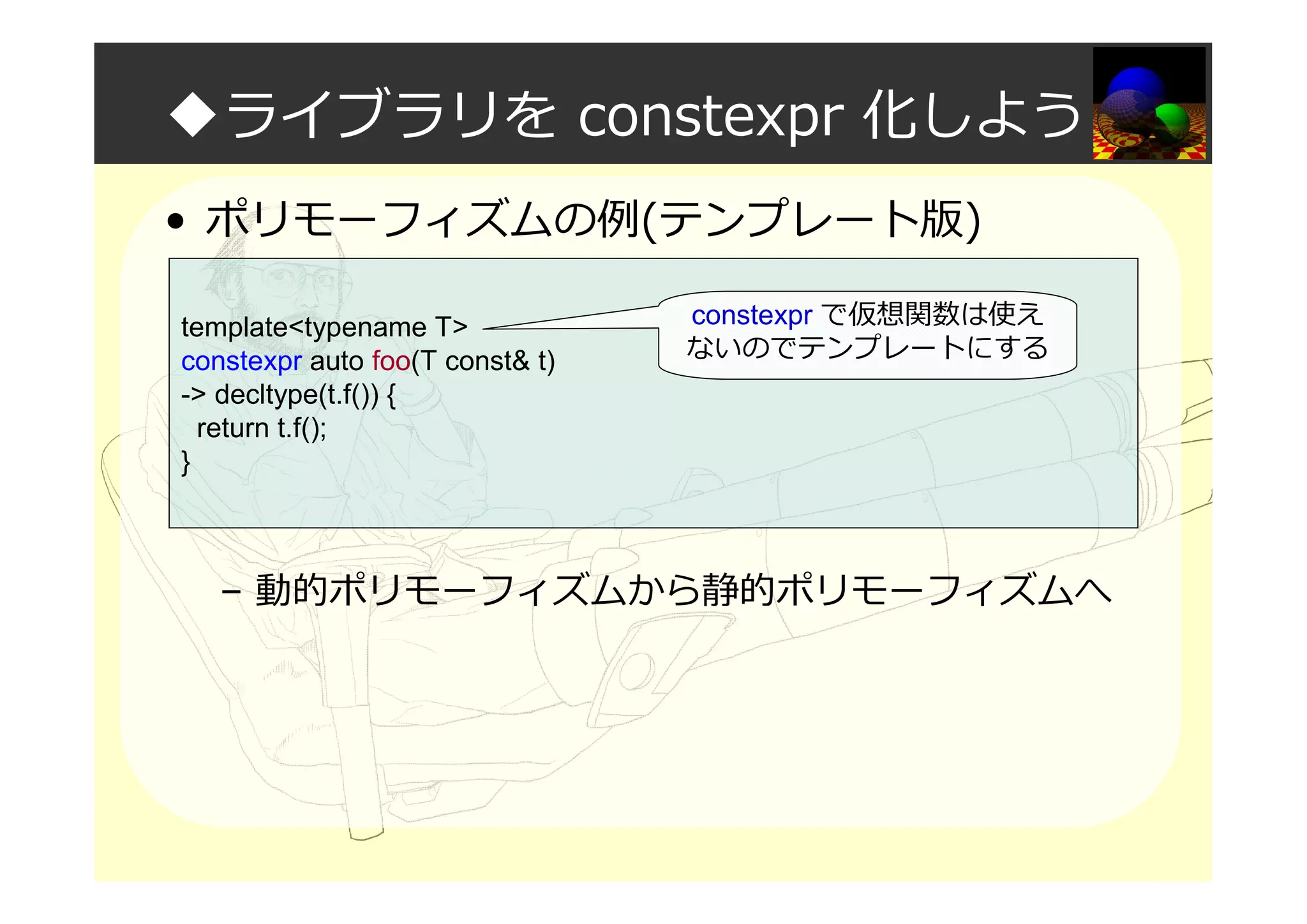 ◆ライブラリを constexpr 化しよう
• ポリモーフィズムの例(テンプレート版)
– 動的ポリモーフィズムから静的ポリモーフィズムへ
template<typename T>
constexpr auto foo(T const& t)
-> decltype(t.f()) {
return t.f();
}
constexpr で仮想関数は使え
ないのでテンプレートにする
 