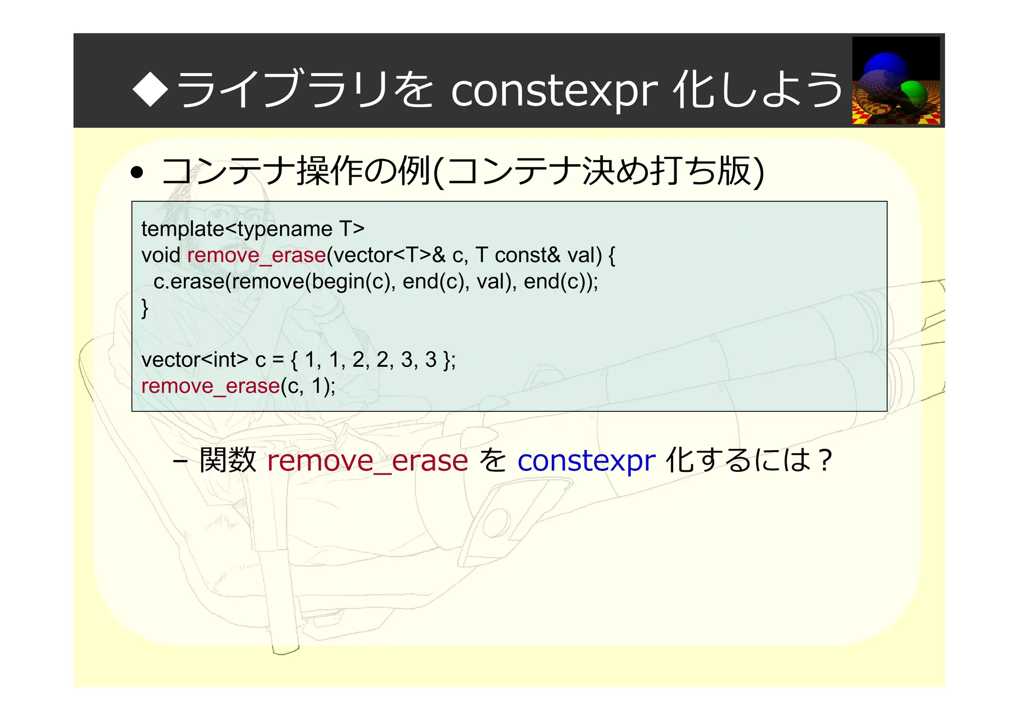 ◆ライブラリを constexpr 化しよう
• コンテナ操作の例(コンテナ決め打ち版)
– 関数 remove_erase を constexpr 化するには？
template<typename T>
void remove_erase(vector<T>& c, T const& val) {
c.erase(remove(begin(c), end(c), val), end(c));
}
vector<int> c = { 1, 1, 2, 2, 3, 3 };
remove_erase(c, 1);
 
