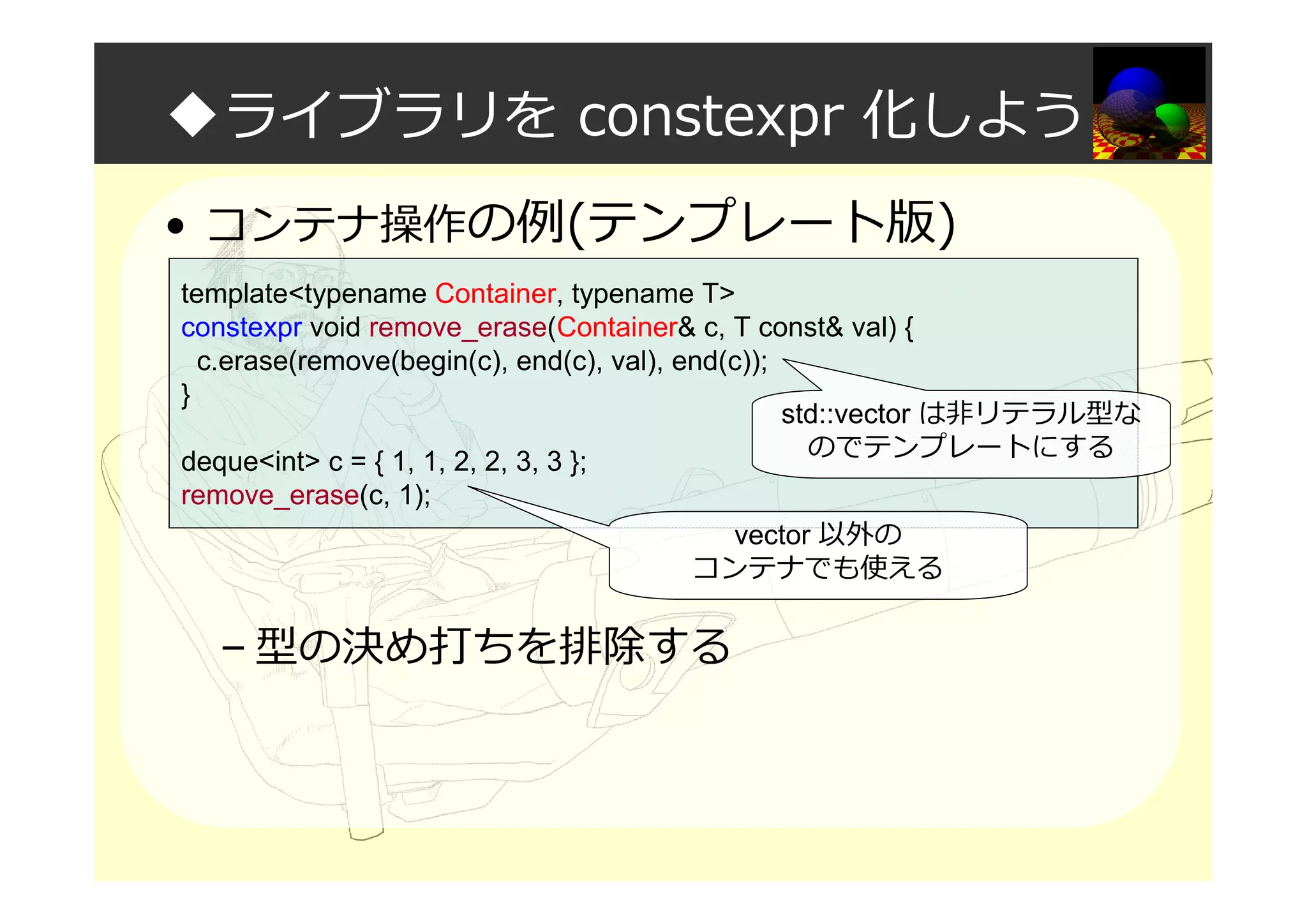 ◆ライブラリを constexpr 化しよう
• コンテナ操作の例(テンプレート版)
– 型の決め打ちを排除する
template<typename Container, typename T>
constexpr void remove_erase(Container& c, T const& val) {
c.erase(remove(begin(c), end(c), val), end(c));
}
deque<int> c = { 1, 1, 2, 2, 3, 3 };
remove_erase(c, 1);
std::vector は非リテラル型な
のでテンプレートにする
vector 以外の
コンテナでも使える
 