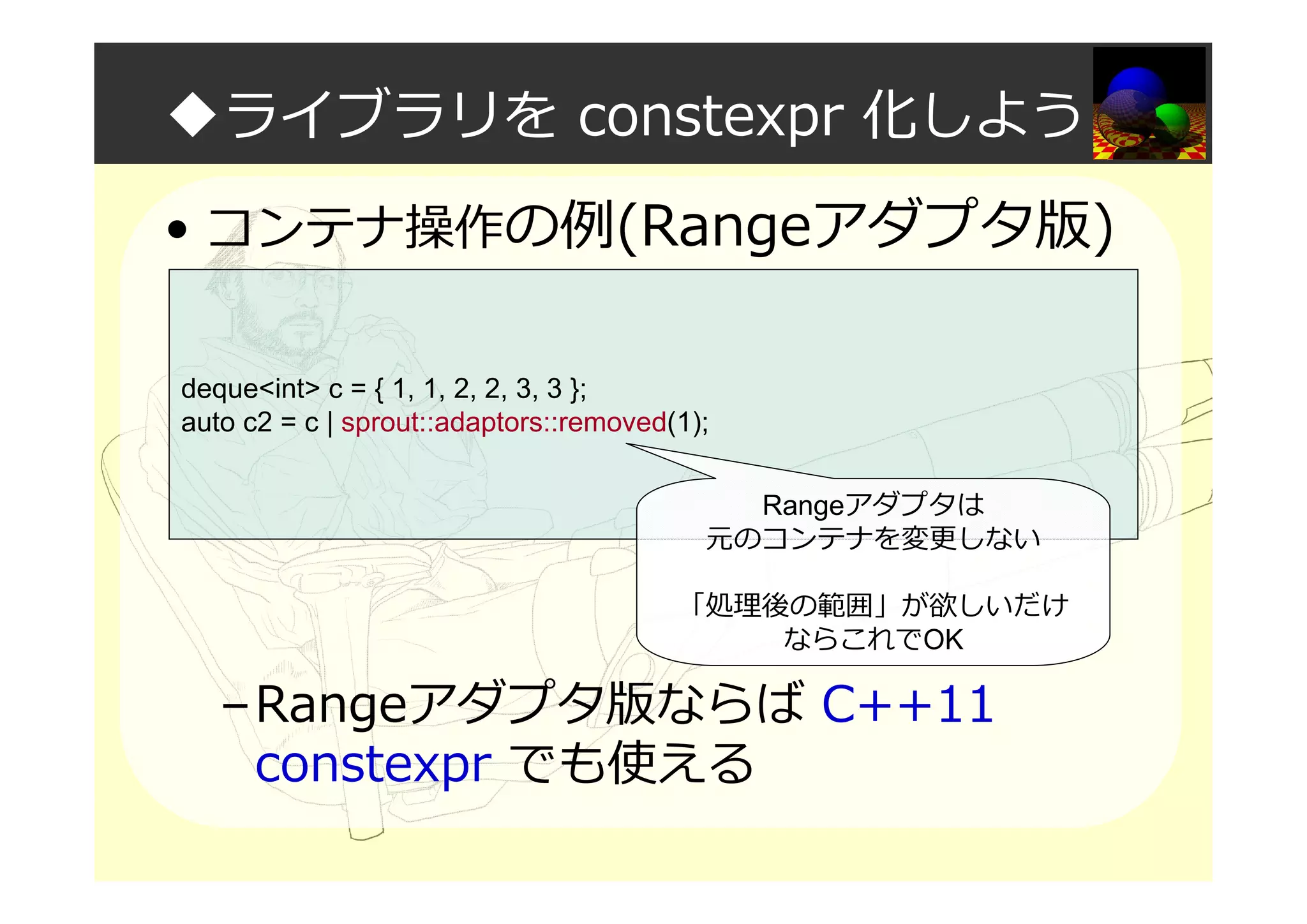 ◆ライブラリを constexpr 化しよう
• コンテナ操作の例(Rangeアダプタ版)
–Rangeアダプタ版ならば C++11
constexpr でも使える
deque<int> c = { 1, 1, 2, 2, 3, 3 };
auto c2 = c | sprout::adaptors::removed(1);
Rangeアダプタは
元のコンテナを変更しない
「処理後の範囲」が欲しいだけ
ならこれでOK
 