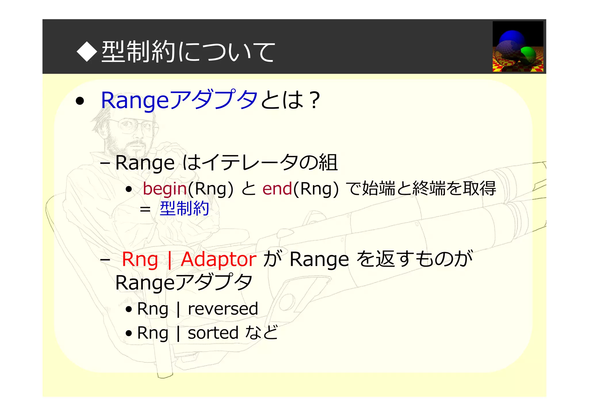 ◆型制約について
• Rangeアダプタとは？
– Range はイテレータの組
• begin(Rng) と end(Rng) で始端と終端を取得
＝ 型制約
– Rng | Adaptor が Range を返すものが
Rangeアダプタ
• Rng | reversed
• Rng | sorted など
 
