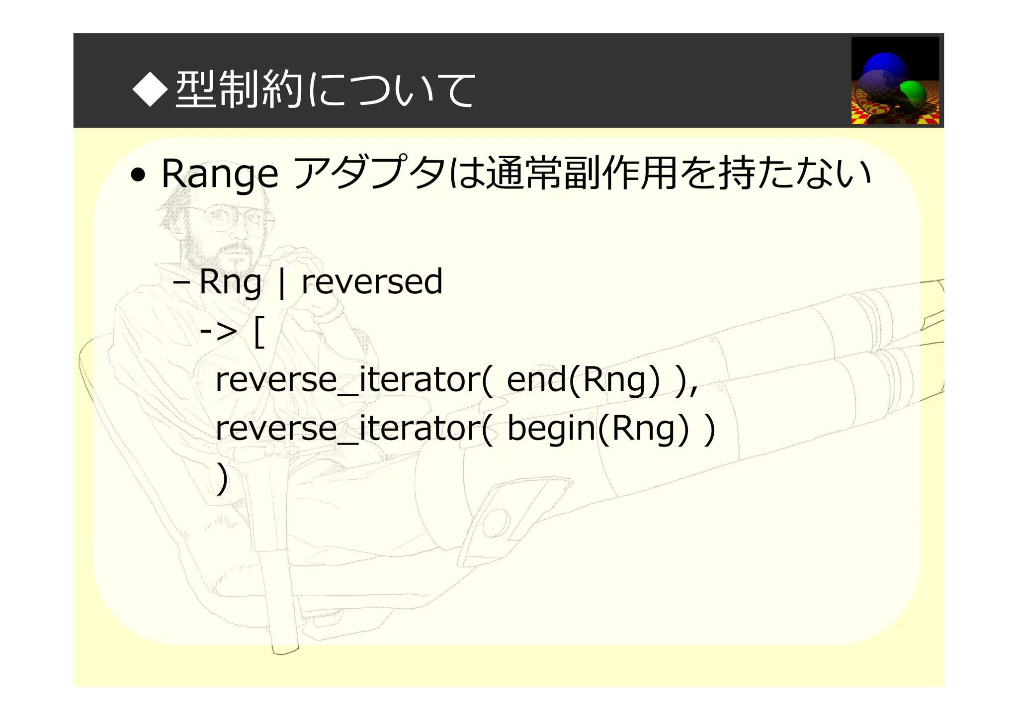 ◆型制約について
• Range アダプタは通常副作用を持たない
– Rng | reversed
-> [
reverse_iterator( end(Rng) ),
reverse_iterator( begin(Rng) )
)
 
