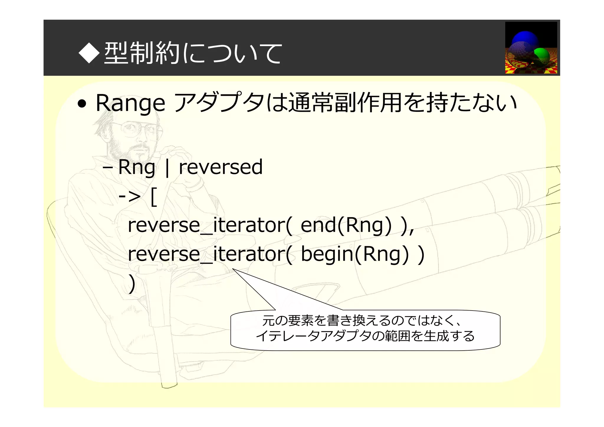 ◆型制約について
• Range アダプタは通常副作用を持たない
– Rng | reversed
-> [
reverse_iterator( end(Rng) ),
reverse_iterator( begin(Rng) )
)
元の要素を書き換えるのではなく、
イテレータアダプタの範囲を生成する
 