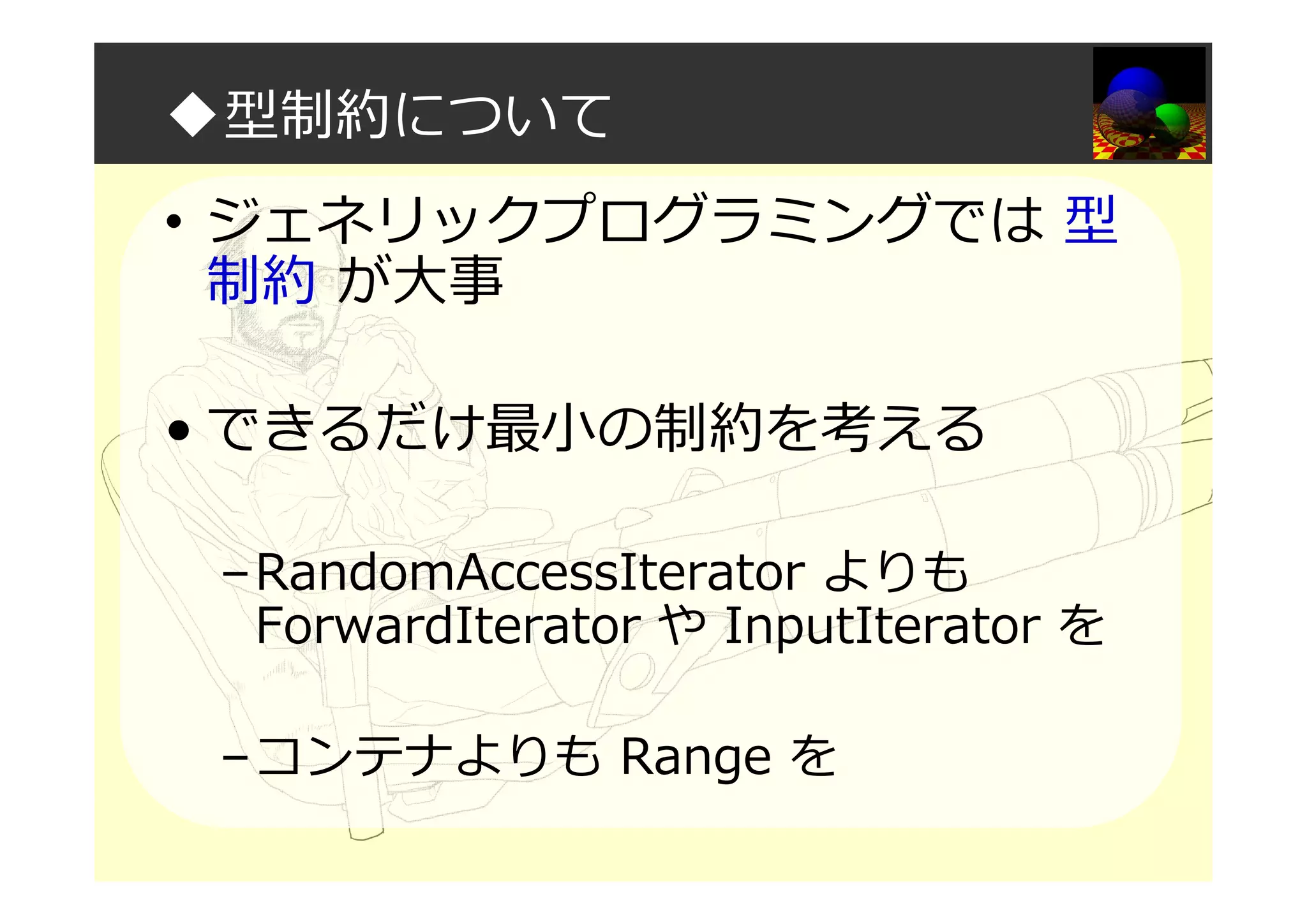 ◆型制約について
• ジェネリックプログラミングでは 型
制約 が大事
• できるだけ最小の制約を考える
–RandomAccessIterator よりも
ForwardIterator や InputIterator を
–コンテナよりも Range を
 