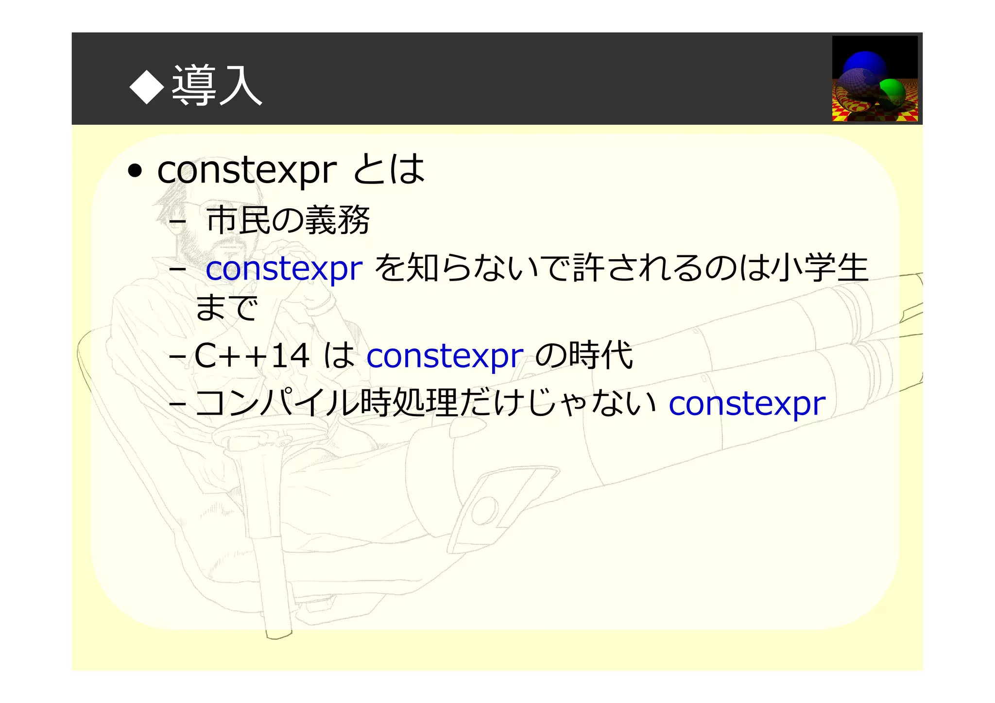 ◆導入
• constexpr とは
– 市⺠の義務
– constexpr を知らないで許されるのは小学生
まで
– C++14 は constexpr の時代
– コンパイル時処理だけじゃない constexpr
 