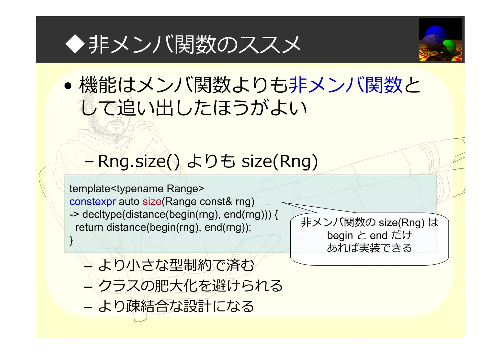 ◆非メンバ関数のススメ
• 機能はメンバ関数よりも非メンバ関数と
して追い出したほうがよい
– Rng.size() よりも size(Rng)
– より小さな型制約で済む
– クラスの肥大化を避けられる
– より疎結合な設計になる
template<typename Range>
constexpr auto size(Range const& rng)
-> decltype(distance(begin(rng), end(rng))) {
return distance(begin(rng), end(rng));
}
非メンバ関数の size(Rng) は
begin と end だけ
あれば実装できる
 