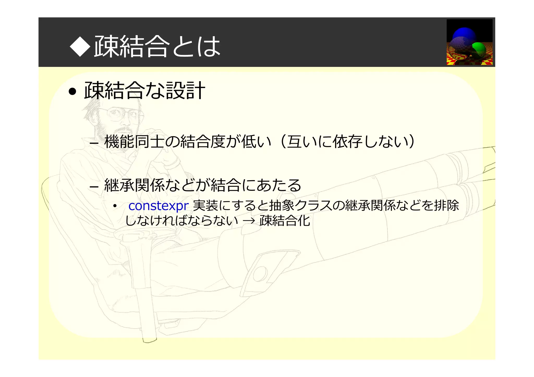 ◆疎結合とは
• 疎結合な設計
– 機能同⼠の結合度が低い（互いに依存しない）
– 継承関係などが結合にあたる
• constexpr 実装にすると抽象クラスの継承関係などを排除
しなければならない → 疎結合化
 