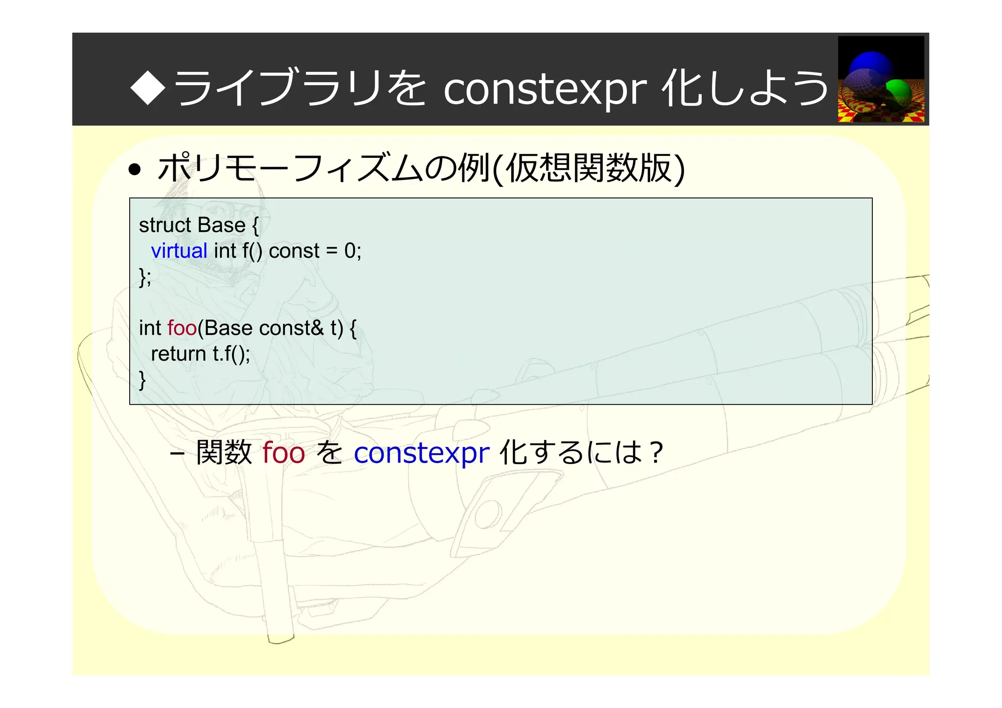 ◆ライブラリを constexpr 化しよう
• ポリモーフィズムの例(仮想関数版)
– 関数 foo を constexpr 化するには？
struct Base {
virtual int f() const = 0;
};
int foo(Base const& t) {
return t.f();
}
 