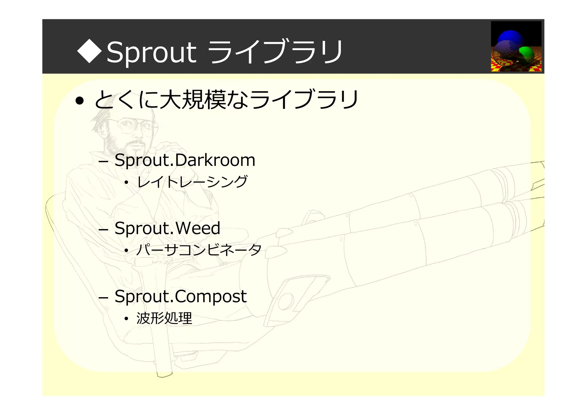 ◆Sprout ライブラリ
• とくに大規模なライブラリ
– Sprout.Darkroom
• レイトレーシング
– Sprout.Weed
• パーサコンビネータ
– Sprout.Compost
• 波形処理
 