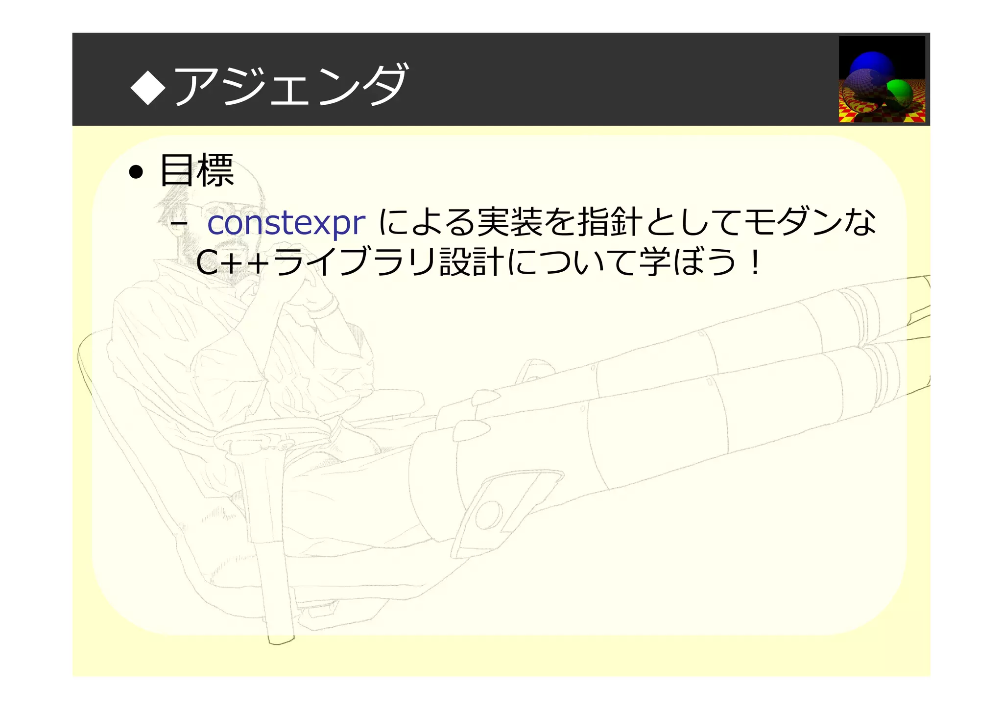 ◆アジェンダ
• 目標
– constexpr による実装を指針としてモダンな
C++ライブラリ設計について学ぼう！
 