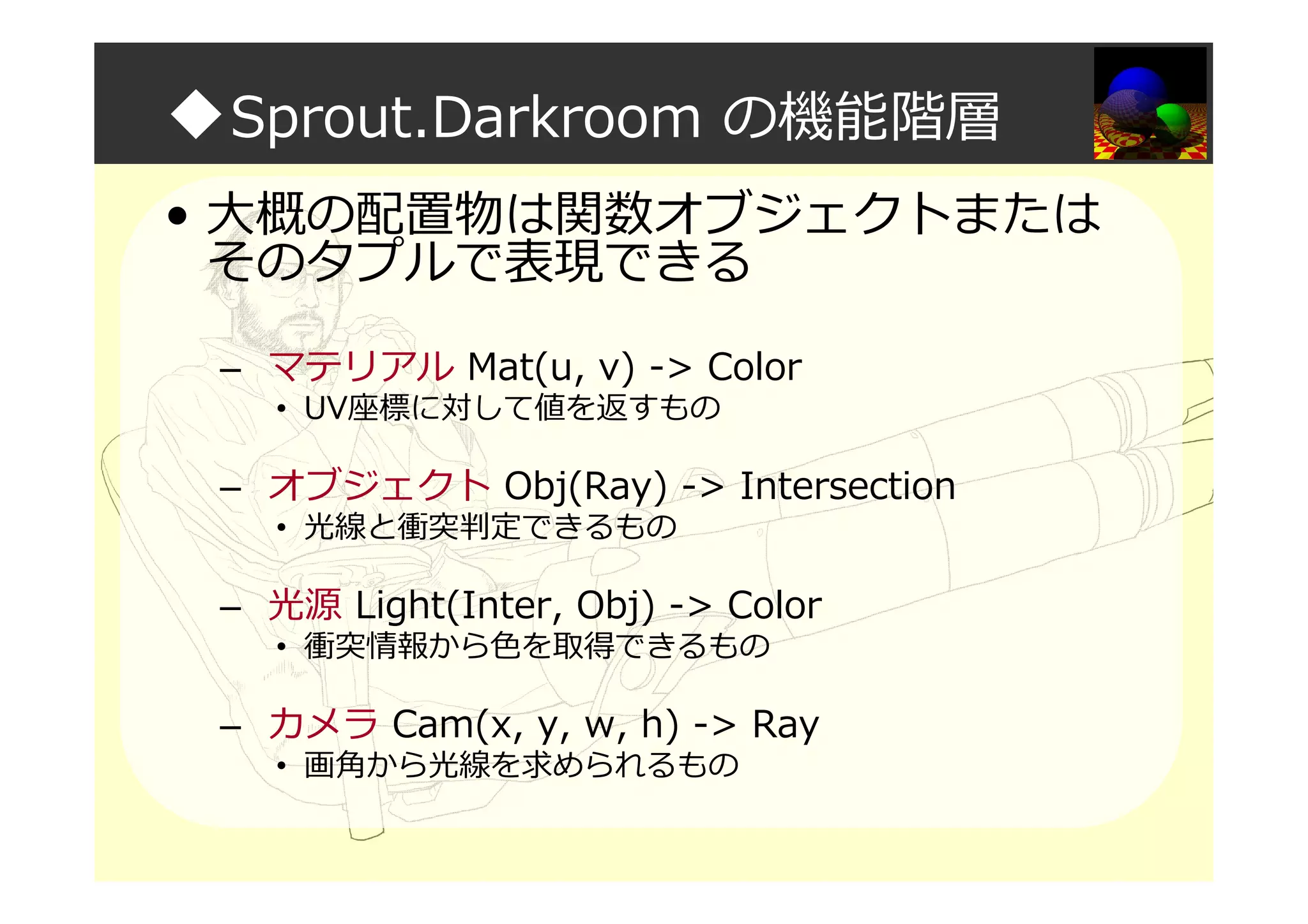 ◆Sprout.Darkroom の機能階層
• 大概の配置物は関数オブジェクトまたは
そのタプルで表現できる
– マテリアル Mat(u, v) -> Color
• UV座標に対して値を返すもの
– オブジェクト Obj(Ray) -> Intersection
• 光線と衝突判定できるもの
– 光源 Light(Inter, Obj) -> Color
• 衝突情報から色を取得できるもの
– カメラ Cam(x, y, w, h) -> Ray
• 画角から光線を求められるもの
 