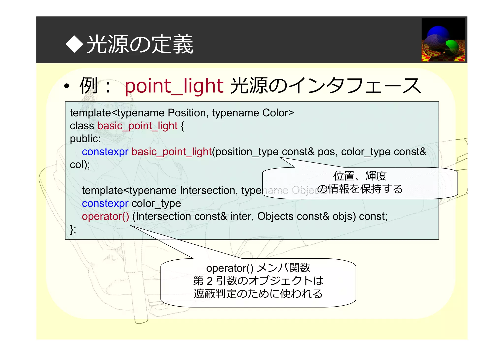 ◆光源の定義
• 例： point_light 光源のインタフェース
template<typename Position, typename Color>
class basic_point_light {
public:
constexpr basic_point_light(position_type const& pos, color_type const&
col);
template<typename Intersection, typename Objects>
constexpr color_type
operator() (Intersection const& inter, Objects const& objs) const;
};
operator() メンバ関数
第 2 引数のオブジェクトは
遮蔽判定のために使われる
位置、輝度
の情報を保持する
 