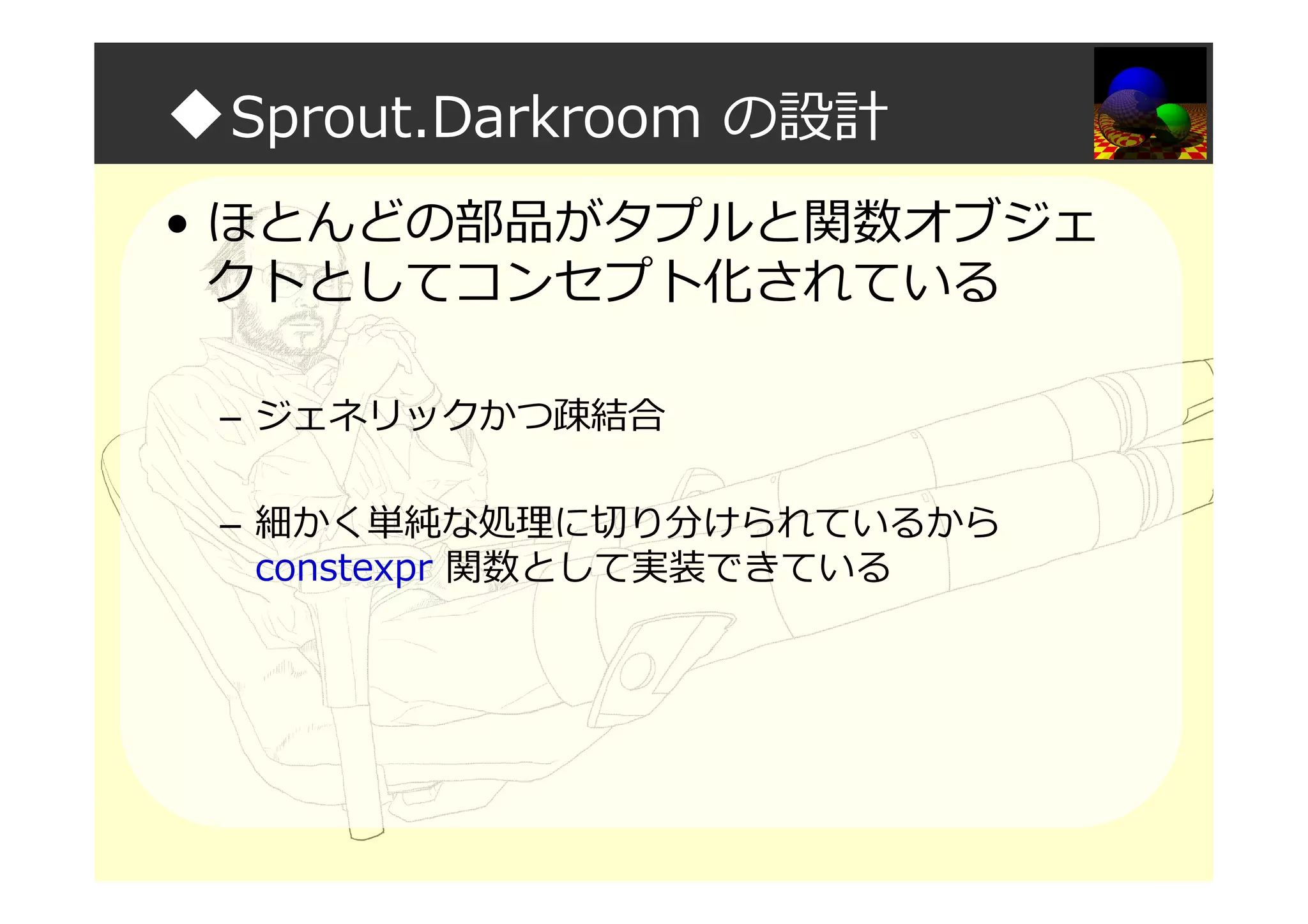 ◆Sprout.Darkroom の設計
• ほとんどの部品がタプルと関数オブジェ
クトとしてコンセプト化されている
– ジェネリックかつ疎結合
– 細かく単純な処理に切り分けられているから
constexpr 関数として実装できている
 