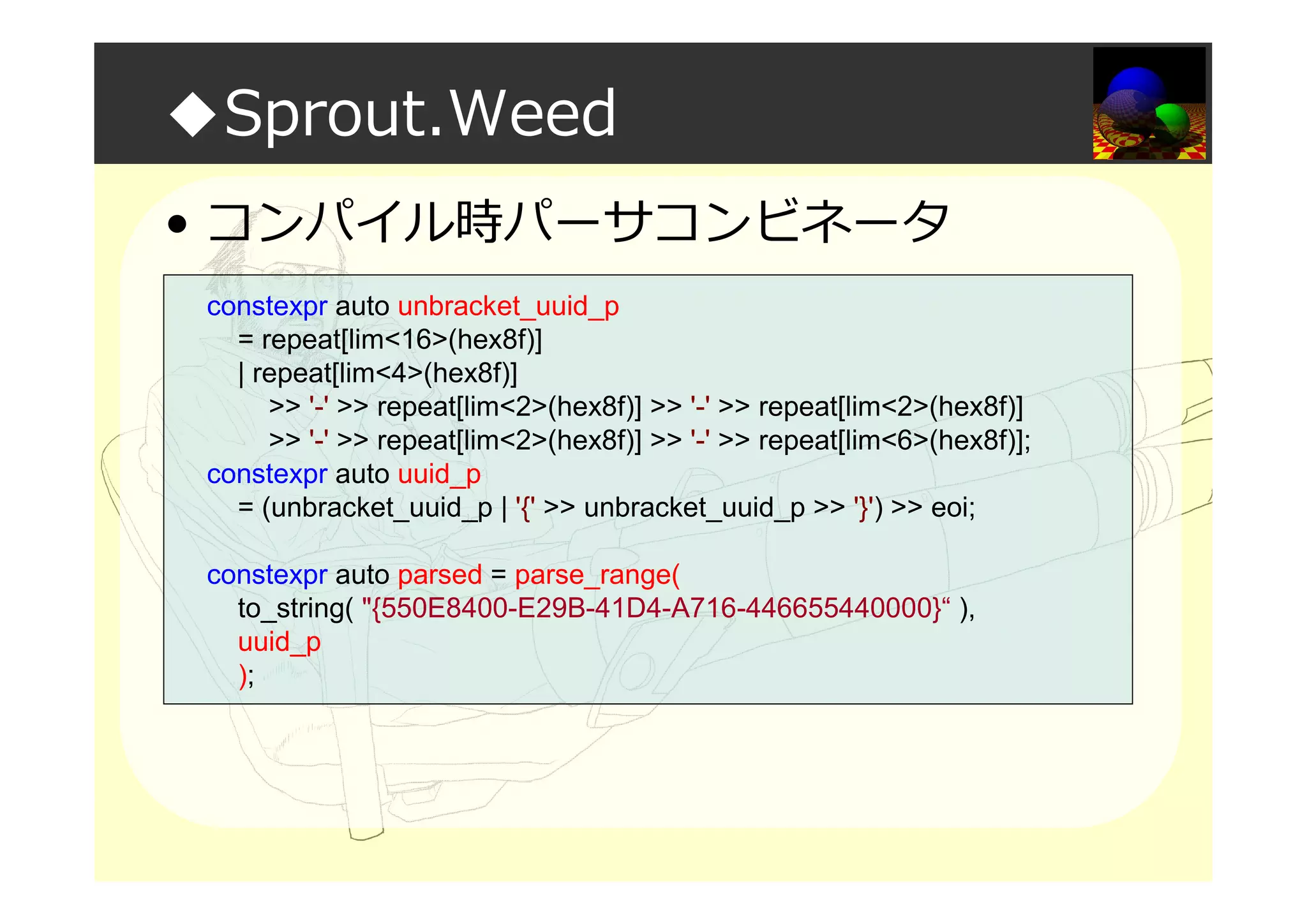 ◆Sprout.Weed
• コンパイル時パーサコンビネータ
constexpr auto unbracket_uuid_p
= repeat[lim<16>(hex8f)]
| repeat[lim<4>(hex8f)]
>> '-' >> repeat[lim<2>(hex8f)] >> '-' >> repeat[lim<2>(hex8f)]
>> '-' >> repeat[lim<2>(hex8f)] >> '-' >> repeat[lim<6>(hex8f)];
constexpr auto uuid_p
= (unbracket_uuid_p | '{' >> unbracket_uuid_p >> '}') >> eoi;
constexpr auto parsed = parse_range(
to_string( "{550E8400-E29B-41D4-A716-446655440000}“ ),
uuid_p
);
 