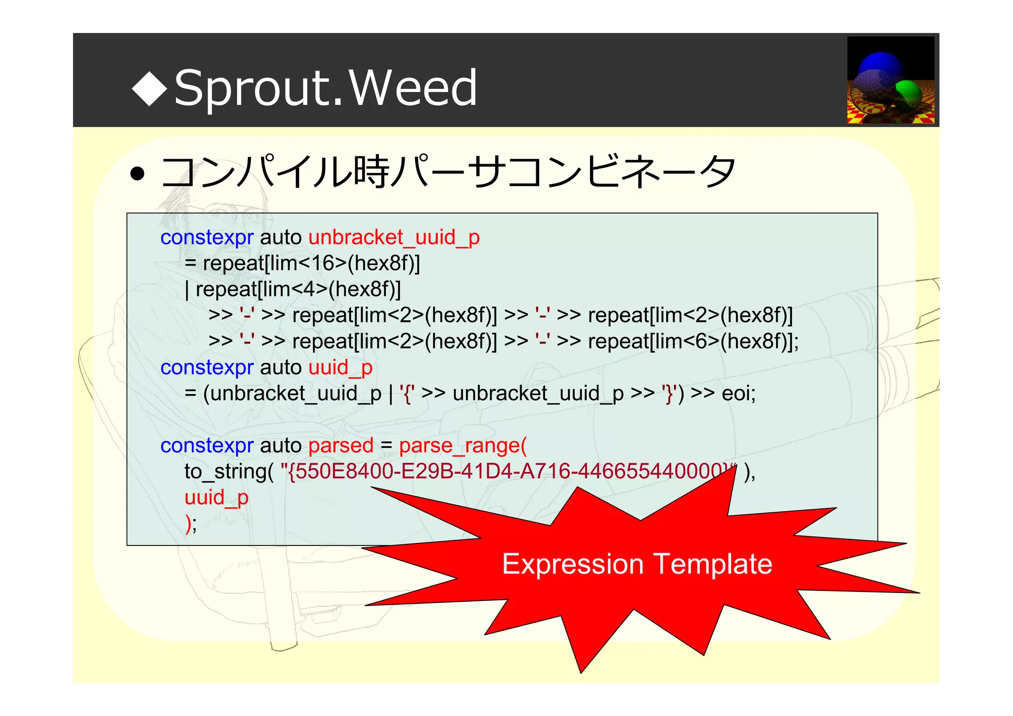 ◆Sprout.Weed
• コンパイル時パーサコンビネータ
constexpr auto unbracket_uuid_p
= repeat[lim<16>(hex8f)]
| repeat[lim<4>(hex8f)]
>> '-' >> repeat[lim<2>(hex8f)] >> '-' >> repeat[lim<2>(hex8f)]
>> '-' >> repeat[lim<2>(hex8f)] >> '-' >> repeat[lim<6>(hex8f)];
constexpr auto uuid_p
= (unbracket_uuid_p | '{' >> unbracket_uuid_p >> '}') >> eoi;
constexpr auto parsed = parse_range(
to_string( "{550E8400-E29B-41D4-A716-446655440000}“ ),
uuid_p
);
Expression Template
 