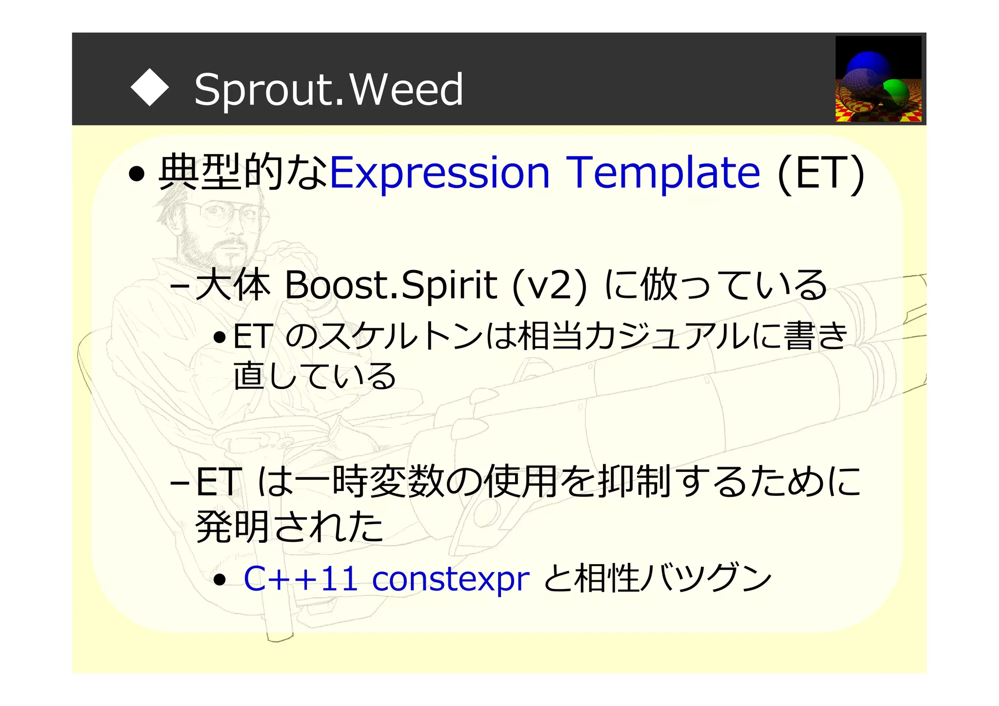 ◆ Sprout.Weed
• 典型的なExpression Template (ET)
–大体 Boost.Spirit (v2) に倣っている
•ET のスケルトンは相当カジュアルに書き
直している
–ET は一時変数の使用を抑制するために
発明された
• C++11 constexpr と相性バツグン
 