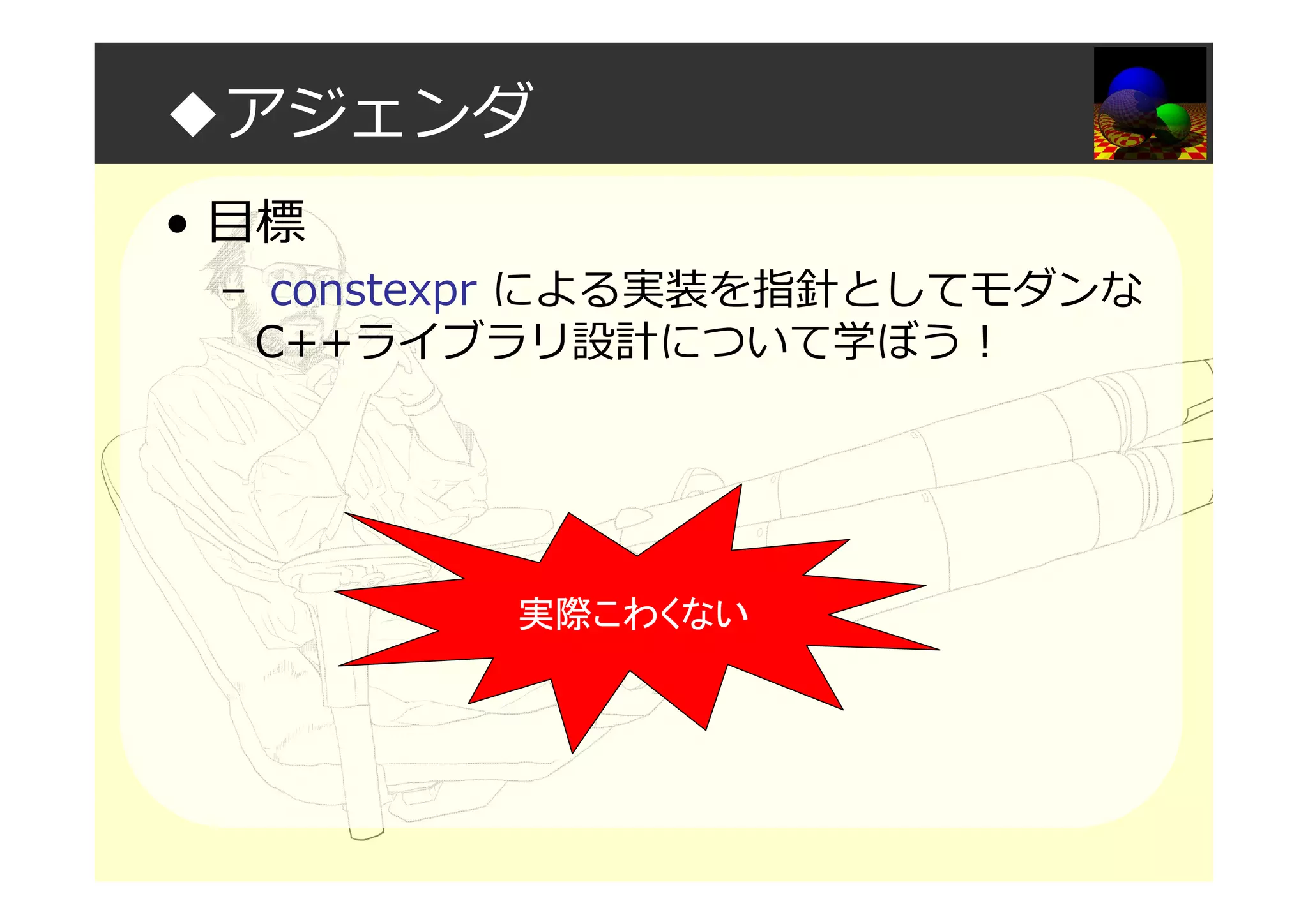 ◆アジェンダ
• 目標
– constexpr による実装を指針としてモダンな
C++ライブラリ設計について学ぼう！
実際こわくない
 