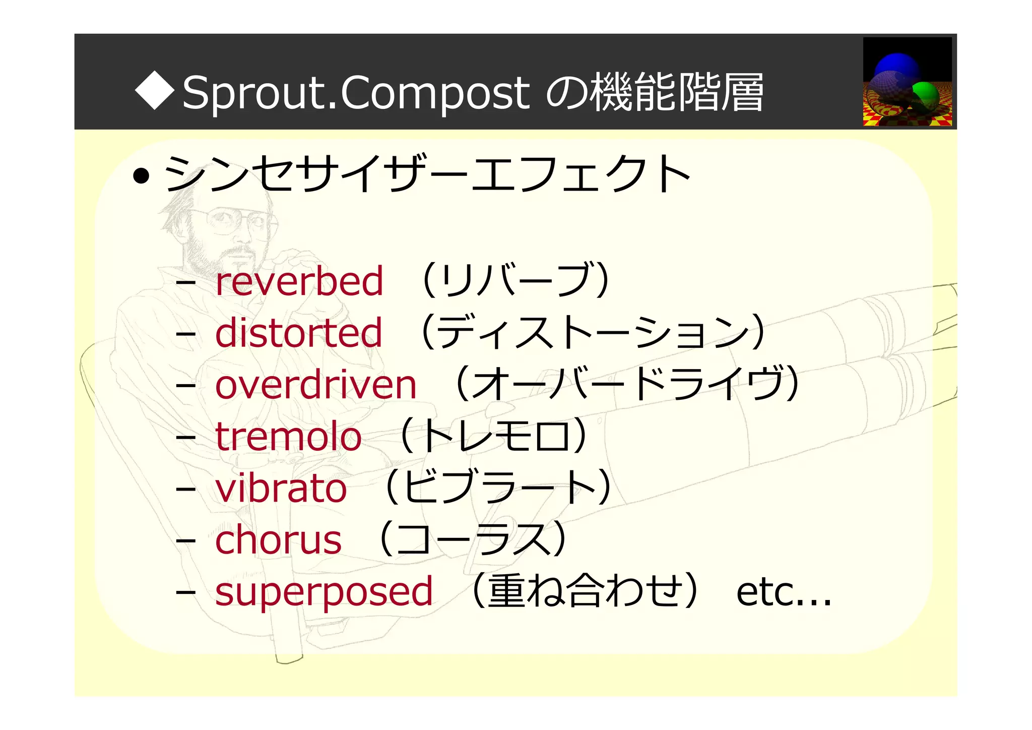 ◆Sprout.Compost の機能階層
• シンセサイザーエフェクト
– reverbed （リバーブ）
– distorted （ディストーション）
– overdriven （オーバードライヴ）
– tremolo （トレモロ）
– vibrato （ビブラート）
– chorus （コーラス）
– superposed （重ね合わせ） etc...
 