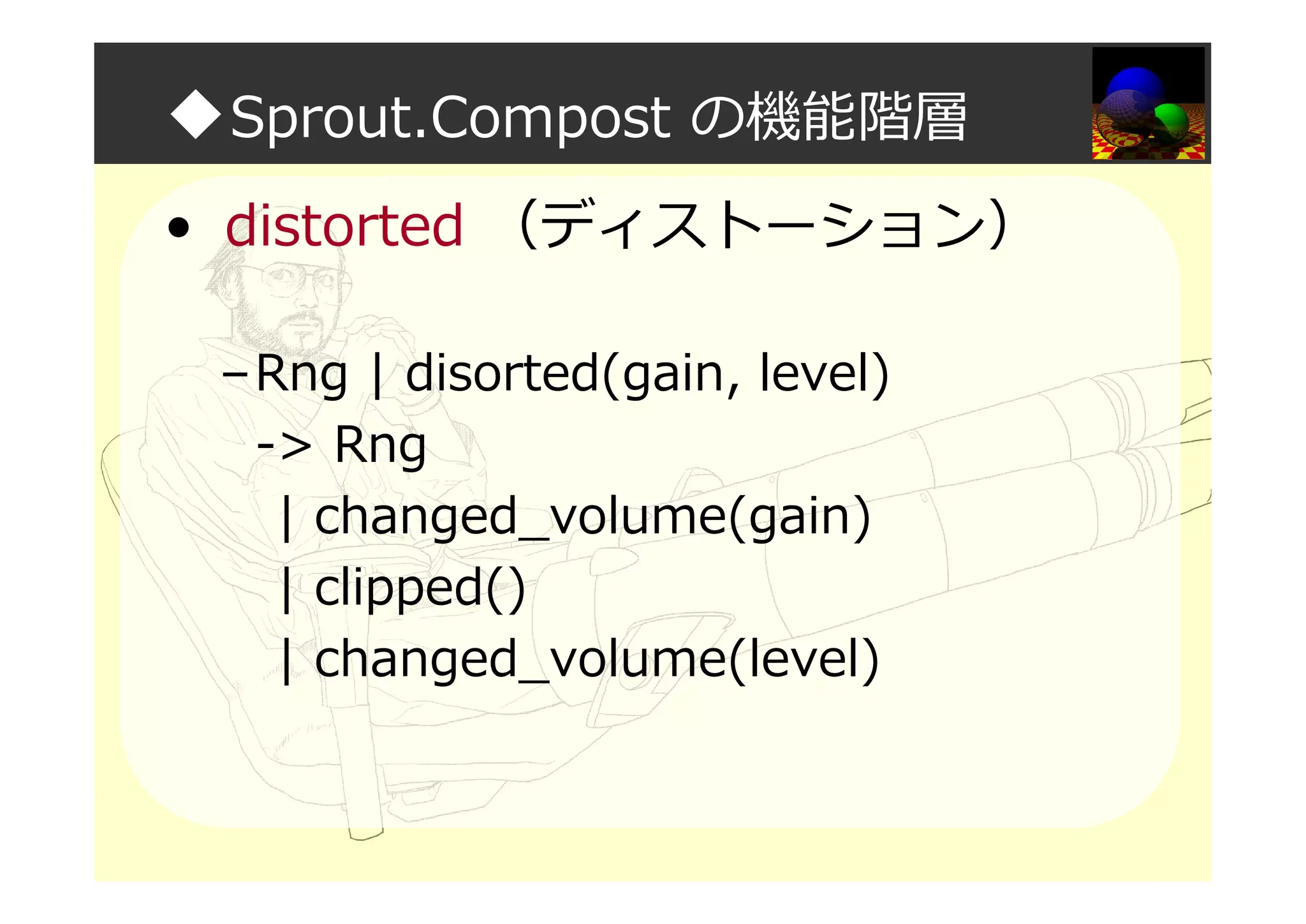 ◆Sprout.Compost の機能階層
• distorted （ディストーション）
–Rng | disorted(gain, level)
-> Rng
| changed_volume(gain)
| clipped()
| changed_volume(level)
 